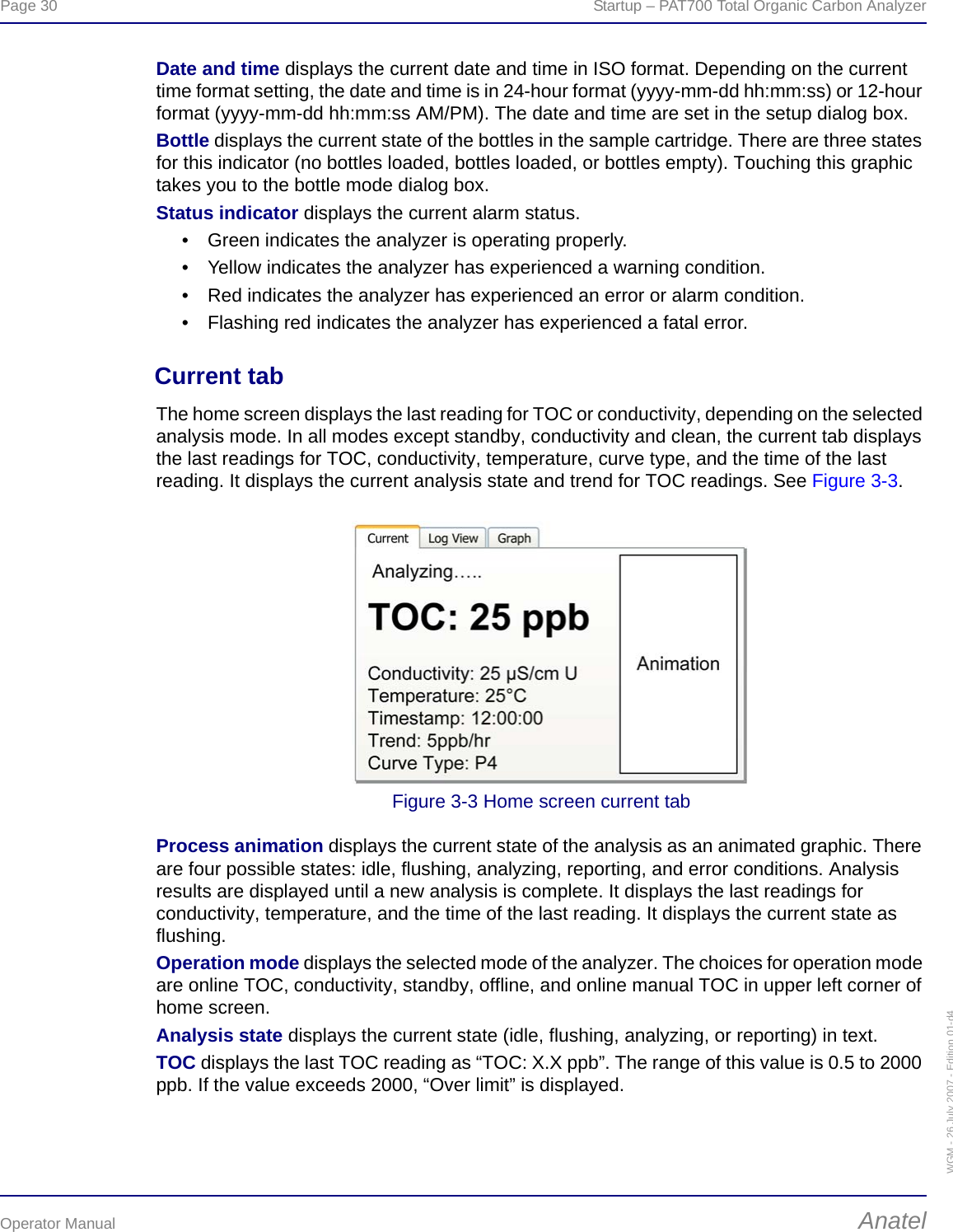 Page 30  Startup – PAT700 Total Organic Carbon AnalyzerOperator Manual AnatelWGM - 26 July 2007 - Edition 01-d4Date and time displays the current date and time in ISO format. Depending on the current time format setting, the date and time is in 24-hour format (yyyy-mm-dd hh:mm:ss) or 12-hour format (yyyy-mm-dd hh:mm:ss AM/PM). The date and time are set in the setup dialog box.Bottle displays the current state of the bottles in the sample cartridge. There are three states for this indicator (no bottles loaded, bottles loaded, or bottles empty). Touching this graphic takes you to the bottle mode dialog box.Status indicator displays the current alarm status.• Green indicates the analyzer is operating properly.• Yellow indicates the analyzer has experienced a warning condition.• Red indicates the analyzer has experienced an error or alarm condition.• Flashing red indicates the analyzer has experienced a fatal error.Current tabThe home screen displays the last reading for TOC or conductivity, depending on the selected analysis mode. In all modes except standby, conductivity and clean, the current tab displays the last readings for TOC, conductivity, temperature, curve type, and the time of the last reading. It displays the current analysis state and trend for TOC readings. See Figure 3-3.Figure 3-3 Home screen current tabProcess animation displays the current state of the analysis as an animated graphic. There are four possible states: idle, flushing, analyzing, reporting, and error conditions. Analysis results are displayed until a new analysis is complete. It displays the last readings for conductivity, temperature, and the time of the last reading. It displays the current state as flushing.Operation mode displays the selected mode of the analyzer. The choices for operation mode are online TOC, conductivity, standby, offline, and online manual TOC in upper left corner of home screen.Analysis state displays the current state (idle, flushing, analyzing, or reporting) in text.TOC displays the last TOC reading as “TOC: X.X ppb”. The range of this value is 0.5 to 2000 ppb. If the value exceeds 2000, “Over limit” is displayed.