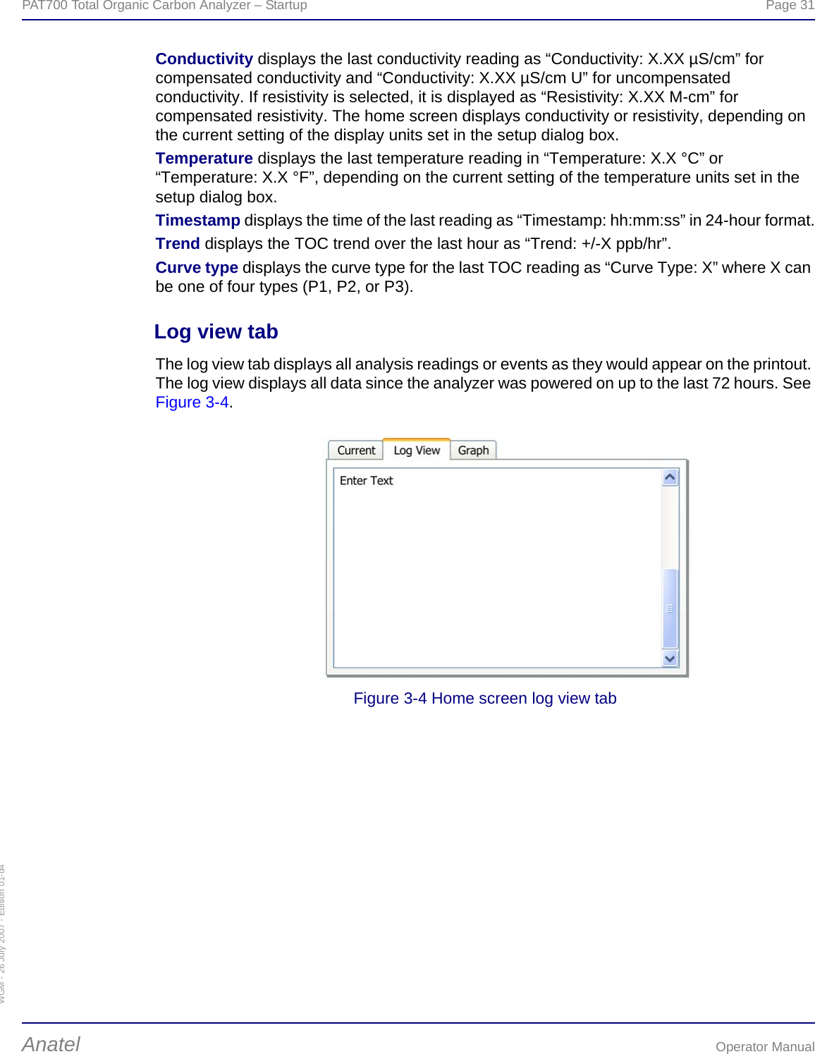 WGM - 26 July 2007 - Edition 01-d4PAT700 Total Organic Carbon Analyzer – Startup  Page 31Anatel Operator ManualConductivity displays the last conductivity reading as “Conductivity: X.XX µS/cm” for compensated conductivity and “Conductivity: X.XX µS/cm U” for uncompensated conductivity. If resistivity is selected, it is displayed as “Resistivity: X.XX M-cm” for compensated resistivity. The home screen displays conductivity or resistivity, depending on the current setting of the display units set in the setup dialog box.Temperature displays the last temperature reading in “Temperature: X.X °C” or “Temperature: X.X °F”, depending on the current setting of the temperature units set in the setup dialog box.Timestamp displays the time of the last reading as “Timestamp: hh:mm:ss” in 24-hour format.Trend displays the TOC trend over the last hour as “Trend: +/-X ppb/hr”.Curve type displays the curve type for the last TOC reading as “Curve Type: X” where X can be one of four types (P1, P2, or P3).Log view tabThe log view tab displays all analysis readings or events as they would appear on the printout. The log view displays all data since the analyzer was powered on up to the last 72 hours. See Figure 3-4.Figure 3-4 Home screen log view tab