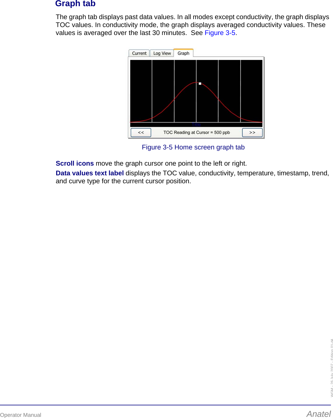 Operator Manual AnatelWGM - 26 July 2007 - Edition 01-d4Graph tabThe graph tab displays past data values. In all modes except conductivity, the graph displays TOC values. In conductivity mode, the graph displays averaged conductivity values. These values is averaged over the last 30 minutes.  See Figure 3-5.Figure 3-5 Home screen graph tabScroll icons move the graph cursor one point to the left or right.Data values text label displays the TOC value, conductivity, temperature, timestamp, trend, and curve type for the current cursor position.