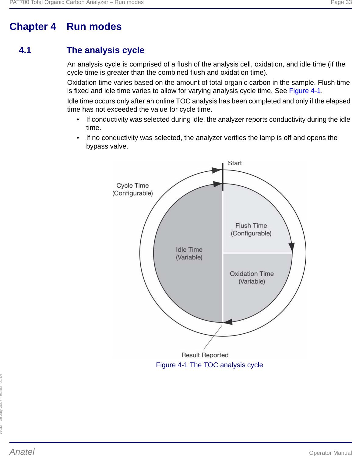 WGM - 26 July 2007 - Edition 01-d4PAT700 Total Organic Carbon Analyzer – Run modes  Page 33Anatel Operator ManualChapter 4 Run modes4.1 The analysis cycleAn analysis cycle is comprised of a flush of the analysis cell, oxidation, and idle time (if the cycle time is greater than the combined flush and oxidation time).Oxidation time varies based on the amount of total organic carbon in the sample. Flush time is fixed and idle time varies to allow for varying analysis cycle time. See Figure 4-1.Idle time occurs only after an online TOC analysis has been completed and only if the elapsed time has not exceeded the value for cycle time.• If conductivity was selected during idle, the analyzer reports conductivity during the idle time.• If no conductivity was selected, the analyzer verifies the lamp is off and opens the bypass valve.Figure 4-1 The TOC analysis cycle