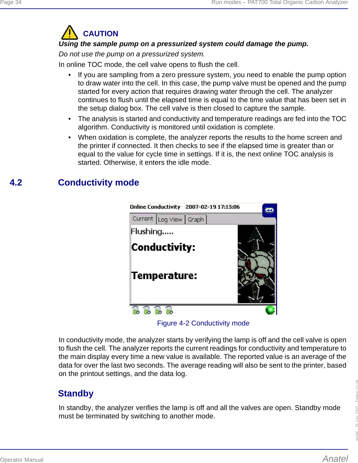 Page 34  Run modes – PAT700 Total Organic Carbon AnalyzerOperator Manual AnatelWGM - 26 July 2007 - Edition 01-d4CAUTIONUsing the sample pump on a pressurized system could damage the pump.Do not use the pump on a pressurized system.In online TOC mode, the cell valve opens to flush the cell.• If you are sampling from a zero pressure system, you need to enable the pump option to draw water into the cell. In this case, the pump valve must be opened and the pump started for every action that requires drawing water through the cell. The analyzer continues to flush until the elapsed time is equal to the time value that has been set in the setup dialog box. The cell valve is then closed to capture the sample.• The analysis is started and conductivity and temperature readings are fed into the TOC algorithm. Conductivity is monitored until oxidation is complete.• When oxidation is complete, the analyzer reports the results to the home screen and the printer if connected. It then checks to see if the elapsed time is greater than or equal to the value for cycle time in settings. If it is, the next online TOC analysis is started. Otherwise, it enters the idle mode.4.2 Conductivity modeFigure 4-2 Conductivity modeIn conductivity mode, the analyzer starts by verifying the lamp is off and the cell valve is open to flush the cell. The analyzer reports the current readings for conductivity and temperature to the main display every time a new value is available. The reported value is an average of the data for over the last two seconds. The average reading will also be sent to the printer, based on the printout settings, and the data log.StandbyIn standby, the analyzer verifies the lamp is off and all the valves are open. Standby mode must be terminated by switching to another mode.