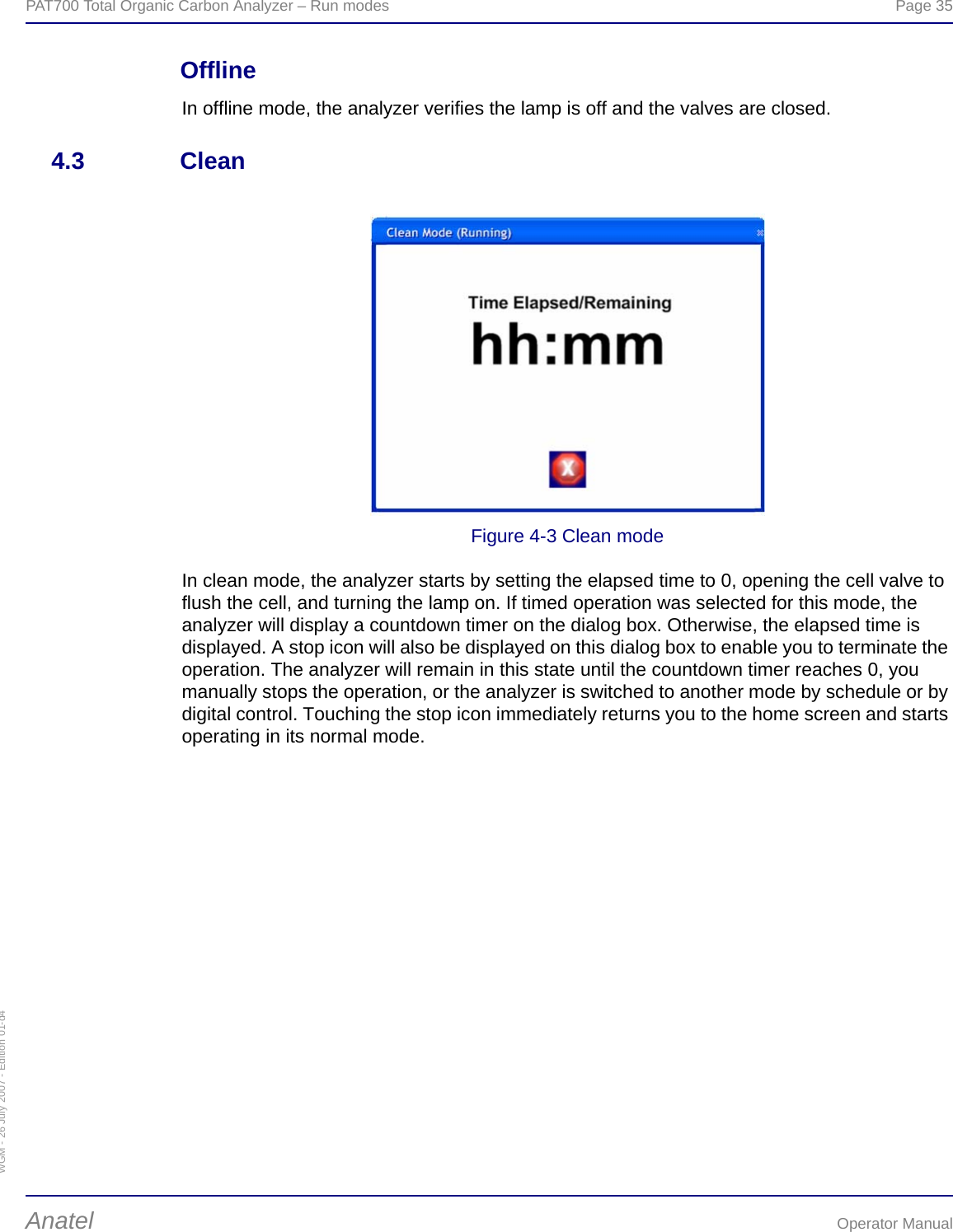WGM - 26 July 2007 - Edition 01-d4PAT700 Total Organic Carbon Analyzer – Run modes  Page 35Anatel Operator ManualOfflineIn offline mode, the analyzer verifies the lamp is off and the valves are closed.4.3 CleanFigure 4-3 Clean modeIn clean mode, the analyzer starts by setting the elapsed time to 0, opening the cell valve to flush the cell, and turning the lamp on. If timed operation was selected for this mode, the analyzer will display a countdown timer on the dialog box. Otherwise, the elapsed time is displayed. A stop icon will also be displayed on this dialog box to enable you to terminate the operation. The analyzer will remain in this state until the countdown timer reaches 0, you manually stops the operation, or the analyzer is switched to another mode by schedule or by digital control. Touching the stop icon immediately returns you to the home screen and starts operating in its normal mode.