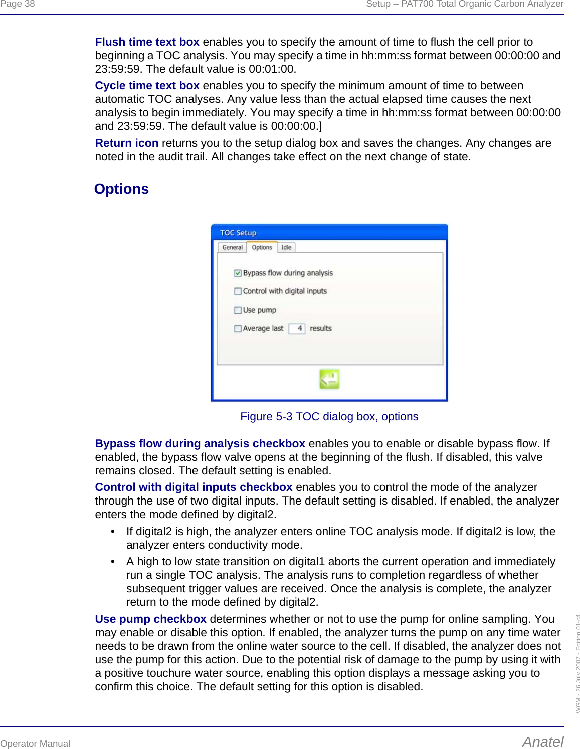 Page 38  Setup – PAT700 Total Organic Carbon AnalyzerOperator Manual AnatelWGM - 26 July 2007 - Edition 01-d4Flush time text box enables you to specify the amount of time to flush the cell prior to beginning a TOC analysis. You may specify a time in hh:mm:ss format between 00:00:00 and 23:59:59. The default value is 00:01:00.Cycle time text box enables you to specify the minimum amount of time to between automatic TOC analyses. Any value less than the actual elapsed time causes the next analysis to begin immediately. You may specify a time in hh:mm:ss format between 00:00:00 and 23:59:59. The default value is 00:00:00.]Return icon returns you to the setup dialog box and saves the changes. Any changes are noted in the audit trail. All changes take effect on the next change of state.OptionsFigure 5-3 TOC dialog box, optionsBypass flow during analysis checkbox enables you to enable or disable bypass flow. If enabled, the bypass flow valve opens at the beginning of the flush. If disabled, this valve remains closed. The default setting is enabled.Control with digital inputs checkbox enables you to control the mode of the analyzer through the use of two digital inputs. The default setting is disabled. If enabled, the analyzer enters the mode defined by digital2.• If digital2 is high, the analyzer enters online TOC analysis mode. If digital2 is low, the analyzer enters conductivity mode.• A high to low state transition on digital1 aborts the current operation and immediately run a single TOC analysis. The analysis runs to completion regardless of whether subsequent trigger values are received. Once the analysis is complete, the analyzer return to the mode defined by digital2.Use pump checkbox determines whether or not to use the pump for online sampling. You may enable or disable this option. If enabled, the analyzer turns the pump on any time water needs to be drawn from the online water source to the cell. If disabled, the analyzer does not use the pump for this action. Due to the potential risk of damage to the pump by using it with a positive touchure water source, enabling this option displays a message asking you to confirm this choice. The default setting for this option is disabled.