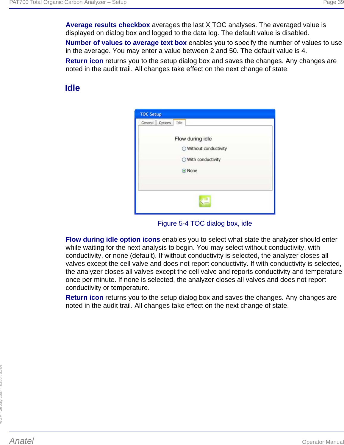 WGM - 26 July 2007 - Edition 01-d4PAT700 Total Organic Carbon Analyzer – Setup  Page 39Anatel Operator ManualAverage results checkbox averages the last X TOC analyses. The averaged value is displayed on dialog box and logged to the data log. The default value is disabled.Number of values to average text box enables you to specify the number of values to use in the average. You may enter a value between 2 and 50. The default value is 4.Return icon returns you to the setup dialog box and saves the changes. Any changes are noted in the audit trail. All changes take effect on the next change of state.IdleFigure 5-4 TOC dialog box, idleFlow during idle option icons enables you to select what state the analyzer should enter while waiting for the next analysis to begin. You may select without conductivity, with conductivity, or none (default). If without conductivity is selected, the analyzer closes all valves except the cell valve and does not report conductivity. If with conductivity is selected, the analyzer closes all valves except the cell valve and reports conductivity and temperature once per minute. If none is selected, the analyzer closes all valves and does not report conductivity or temperature.Return icon returns you to the setup dialog box and saves the changes. Any changes are noted in the audit trail. All changes take effect on the next change of state.