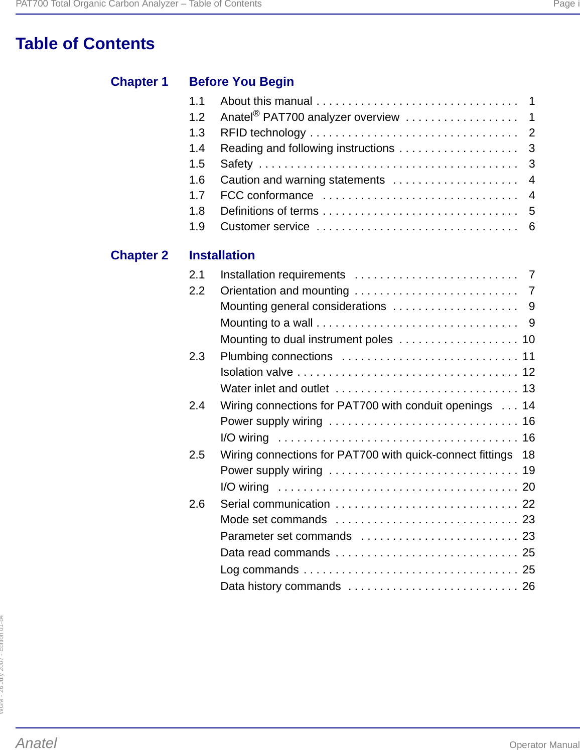 WGM - 26 July 2007 - Edition 01-d4PAT700 Total Organic Carbon Analyzer – Table of Contents  Page iAnatel Operator ManualTable of ContentsChapter 1 Before You Begin1.1 About this manual . . . . . . . . . . . . . . . . . . . . . . . . . . . . . . . .  11.2 Anatel® PAT700 analyzer overview  . . . . . . . . . . . . . . . . . .  11.3 RFID technology . . . . . . . . . . . . . . . . . . . . . . . . . . . . . . . . .  21.4 Reading and following instructions . . . . . . . . . . . . . . . . . . .  31.5 Safety  . . . . . . . . . . . . . . . . . . . . . . . . . . . . . . . . . . . . . . . . .  31.6 Caution and warning statements  . . . . . . . . . . . . . . . . . . . .  41.7 FCC conformance   . . . . . . . . . . . . . . . . . . . . . . . . . . . . . . .  41.8 Definitions of terms . . . . . . . . . . . . . . . . . . . . . . . . . . . . . . .  51.9 Customer service  . . . . . . . . . . . . . . . . . . . . . . . . . . . . . . . .  6Chapter 2 Installation2.1 Installation requirements   . . . . . . . . . . . . . . . . . . . . . . . . . .  72.2 Orientation and mounting  . . . . . . . . . . . . . . . . . . . . . . . . . .  7Mounting general considerations  . . . . . . . . . . . . . . . . . . . . 9Mounting to a wall . . . . . . . . . . . . . . . . . . . . . . . . . . . . . . . . 9Mounting to dual instrument poles  . . . . . . . . . . . . . . . . . . . 102.3 Plumbing connections   . . . . . . . . . . . . . . . . . . . . . . . . . . . . 11Isolation valve . . . . . . . . . . . . . . . . . . . . . . . . . . . . . . . . . . . 12Water inlet and outlet  . . . . . . . . . . . . . . . . . . . . . . . . . . . . . 132.4 Wiring connections for PAT700 with conduit openings   . . .  14Power supply wiring  . . . . . . . . . . . . . . . . . . . . . . . . . . . . . . 16I/O wiring   . . . . . . . . . . . . . . . . . . . . . . . . . . . . . . . . . . . . . . 162.5 Wiring connections for PAT700 with quick-connect fittings   18Power supply wiring  . . . . . . . . . . . . . . . . . . . . . . . . . . . . . . 19I/O wiring   . . . . . . . . . . . . . . . . . . . . . . . . . . . . . . . . . . . . . . 202.6 Serial communication  . . . . . . . . . . . . . . . . . . . . . . . . . . . . . 22Mode set commands   . . . . . . . . . . . . . . . . . . . . . . . . . . . . . 23Parameter set commands   . . . . . . . . . . . . . . . . . . . . . . . . . 23Data read commands  . . . . . . . . . . . . . . . . . . . . . . . . . . . . . 25Log commands . . . . . . . . . . . . . . . . . . . . . . . . . . . . . . . . . . 25Data history commands  . . . . . . . . . . . . . . . . . . . . . . . . . . . 26