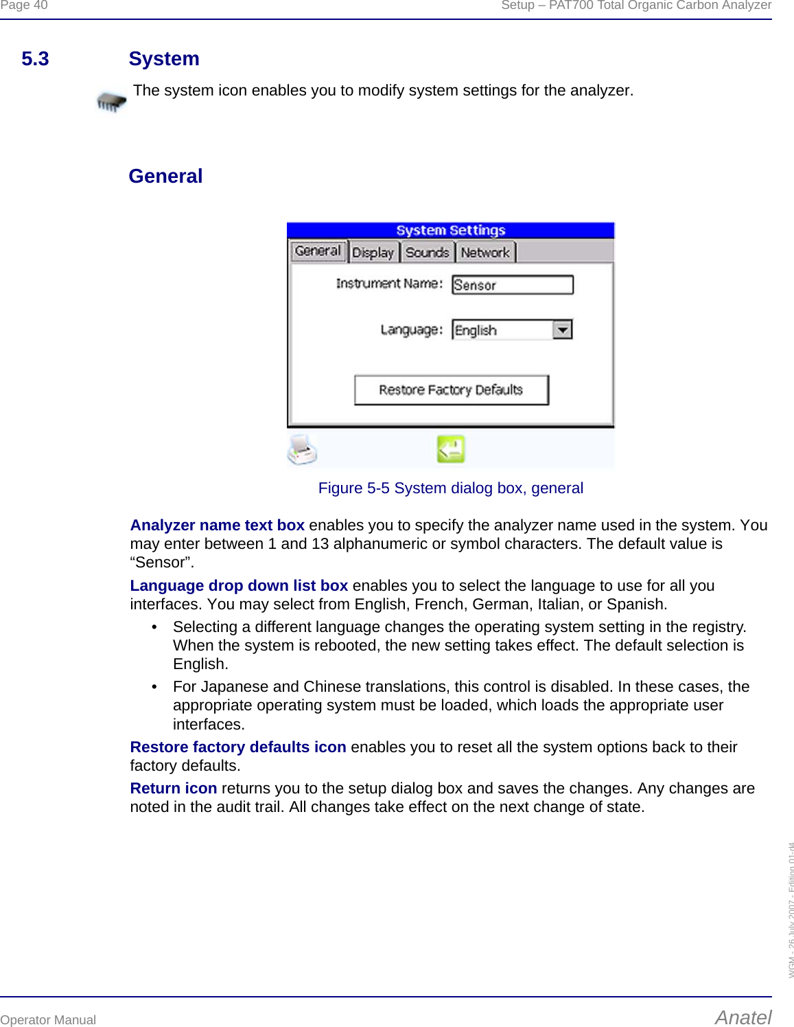 Page 40  Setup – PAT700 Total Organic Carbon AnalyzerOperator Manual AnatelWGM - 26 July 2007 - Edition 01-d45.3 SystemGeneralFigure 5-5 System dialog box, generalAnalyzer name text box enables you to specify the analyzer name used in the system. You may enter between 1 and 13 alphanumeric or symbol characters. The default value is “Sensor”.Language drop down list box enables you to select the language to use for all you interfaces. You may select from English, French, German, Italian, or Spanish.• Selecting a different language changes the operating system setting in the registry. When the system is rebooted, the new setting takes effect. The default selection is English.• For Japanese and Chinese translations, this control is disabled. In these cases, the appropriate operating system must be loaded, which loads the appropriate user interfaces.Restore factory defaults icon enables you to reset all the system options back to their factory defaults. Return icon returns you to the setup dialog box and saves the changes. Any changes are noted in the audit trail. All changes take effect on the next change of state.The system icon enables you to modify system settings for the analyzer.