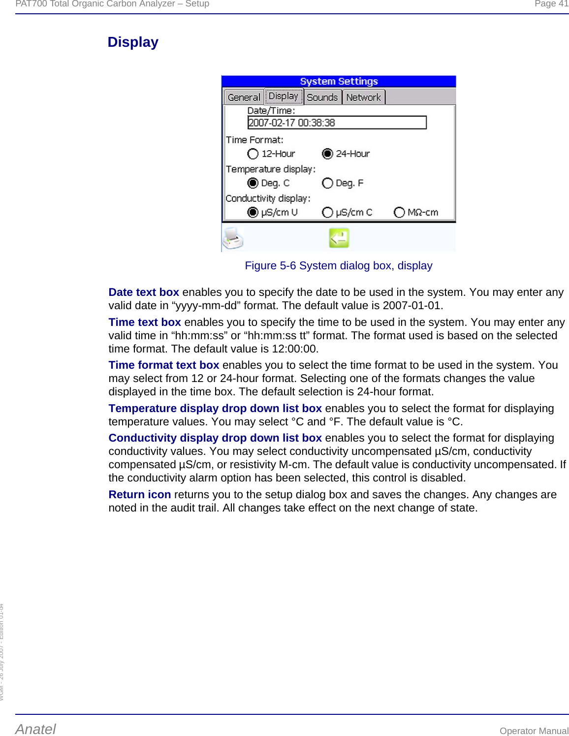 WGM - 26 July 2007 - Edition 01-d4PAT700 Total Organic Carbon Analyzer – Setup  Page 41Anatel Operator ManualDisplayFigure 5-6 System dialog box, displayDate text box enables you to specify the date to be used in the system. You may enter any valid date in “yyyy-mm-dd” format. The default value is 2007-01-01.Time text box enables you to specify the time to be used in the system. You may enter any valid time in “hh:mm:ss” or “hh:mm:ss tt” format. The format used is based on the selected time format. The default value is 12:00:00.Time format text box enables you to select the time format to be used in the system. You may select from 12 or 24-hour format. Selecting one of the formats changes the value displayed in the time box. The default selection is 24-hour format.Temperature display drop down list box enables you to select the format for displaying temperature values. You may select °C and °F. The default value is °C.Conductivity display drop down list box enables you to select the format for displaying conductivity values. You may select conductivity uncompensated µS/cm, conductivity compensated µS/cm, or resistivity M-cm. The default value is conductivity uncompensated. If the conductivity alarm option has been selected, this control is disabled.Return icon returns you to the setup dialog box and saves the changes. Any changes are noted in the audit trail. All changes take effect on the next change of state.