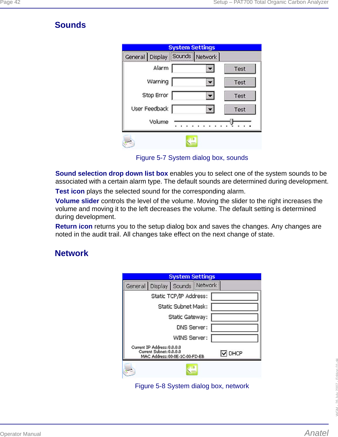 Page 42  Setup – PAT700 Total Organic Carbon AnalyzerOperator Manual AnatelWGM - 26 July 2007 - Edition 01-d4SoundsFigure 5-7 System dialog box, soundsSound selection drop down list box enables you to select one of the system sounds to be associated with a certain alarm type. The default sounds are determined during development.Test icon plays the selected sound for the corresponding alarm.Volume slider controls the level of the volume. Moving the slider to the right increases the volume and moving it to the left decreases the volume. The default setting is determined during development.Return icon returns you to the setup dialog box and saves the changes. Any changes are noted in the audit trail. All changes take effect on the next change of state.NetworkFigure 5-8 System dialog box, network