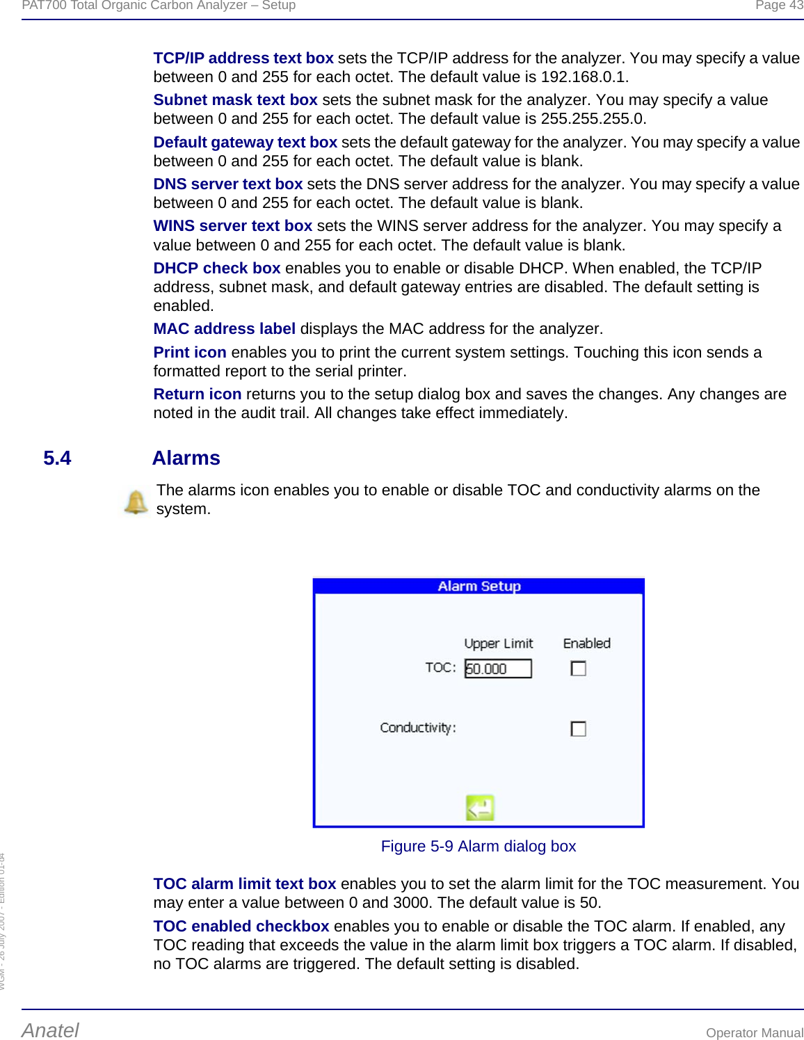 WGM - 26 July 2007 - Edition 01-d4PAT700 Total Organic Carbon Analyzer – Setup  Page 43Anatel Operator ManualTCP/IP address text box sets the TCP/IP address for the analyzer. You may specify a value between 0 and 255 for each octet. The default value is 192.168.0.1.Subnet mask text box sets the subnet mask for the analyzer. You may specify a value between 0 and 255 for each octet. The default value is 255.255.255.0.Default gateway text box sets the default gateway for the analyzer. You may specify a value between 0 and 255 for each octet. The default value is blank.DNS server text box sets the DNS server address for the analyzer. You may specify a value between 0 and 255 for each octet. The default value is blank.WINS server text box sets the WINS server address for the analyzer. You may specify a value between 0 and 255 for each octet. The default value is blank.DHCP check box enables you to enable or disable DHCP. When enabled, the TCP/IP address, subnet mask, and default gateway entries are disabled. The default setting is enabled.MAC address label displays the MAC address for the analyzer.Print icon enables you to print the current system settings. Touching this icon sends a formatted report to the serial printer.Return icon returns you to the setup dialog box and saves the changes. Any changes are noted in the audit trail. All changes take effect immediately.5.4 AlarmsFigure 5-9 Alarm dialog boxTOC alarm limit text box enables you to set the alarm limit for the TOC measurement. You may enter a value between 0 and 3000. The default value is 50.TOC enabled checkbox enables you to enable or disable the TOC alarm. If enabled, any TOC reading that exceeds the value in the alarm limit box triggers a TOC alarm. If disabled, no TOC alarms are triggered. The default setting is disabled.The alarms icon enables you to enable or disable TOC and conductivity alarms on the system.