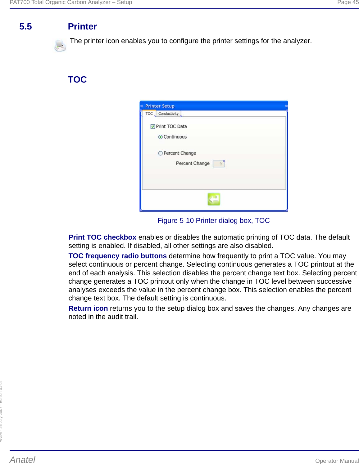 WGM - 26 July 2007 - Edition 01-d4PAT700 Total Organic Carbon Analyzer – Setup  Page 45Anatel Operator Manual5.5 PrinterTOCFigure 5-10 Printer dialog box, TOCPrint TOC checkbox enables or disables the automatic printing of TOC data. The default setting is enabled. If disabled, all other settings are also disabled.TOC frequency radio buttons determine how frequently to print a TOC value. You may select continuous or percent change. Selecting continuous generates a TOC printout at the end of each analysis. This selection disables the percent change text box. Selecting percent change generates a TOC printout only when the change in TOC level between successive analyses exceeds the value in the percent change box. This selection enables the percent change text box. The default setting is continuous.Return icon returns you to the setup dialog box and saves the changes. Any changes are noted in the audit trail.The printer icon enables you to configure the printer settings for the analyzer.