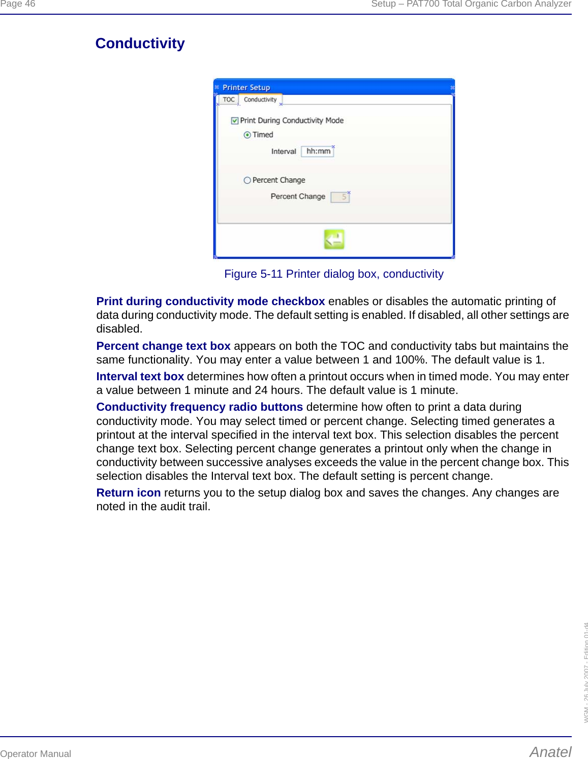 Page 46  Setup – PAT700 Total Organic Carbon AnalyzerOperator Manual AnatelWGM - 26 July 2007 - Edition 01-d4ConductivityFigure 5-11 Printer dialog box, conductivityPrint during conductivity mode checkbox enables or disables the automatic printing of data during conductivity mode. The default setting is enabled. If disabled, all other settings are disabled.Percent change text box appears on both the TOC and conductivity tabs but maintains the same functionality. You may enter a value between 1 and 100%. The default value is 1.Interval text box determines how often a printout occurs when in timed mode. You may enter a value between 1 minute and 24 hours. The default value is 1 minute.Conductivity frequency radio buttons determine how often to print a data during conductivity mode. You may select timed or percent change. Selecting timed generates a printout at the interval specified in the interval text box. This selection disables the percent change text box. Selecting percent change generates a printout only when the change in conductivity between successive analyses exceeds the value in the percent change box. This selection disables the Interval text box. The default setting is percent change.Return icon returns you to the setup dialog box and saves the changes. Any changes are noted in the audit trail.