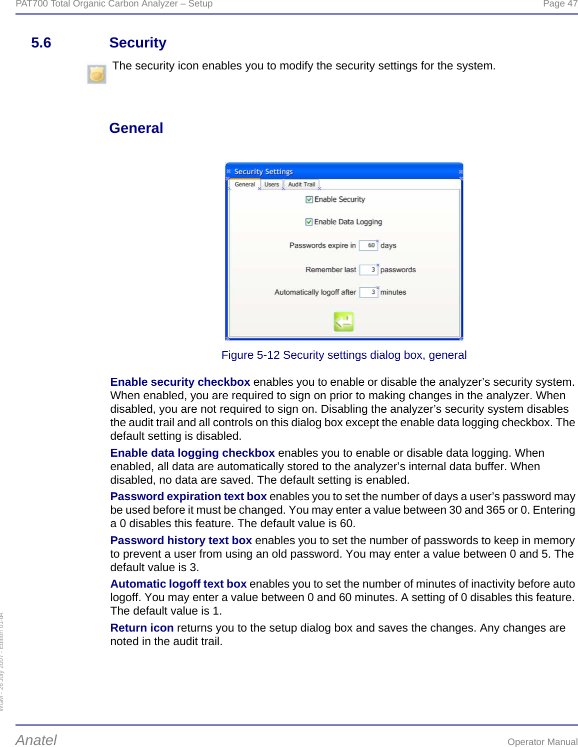 WGM - 26 July 2007 - Edition 01-d4PAT700 Total Organic Carbon Analyzer – Setup  Page 47Anatel Operator Manual5.6 SecurityGeneralFigure 5-12 Security settings dialog box, generalEnable security checkbox enables you to enable or disable the analyzer’s security system. When enabled, you are required to sign on prior to making changes in the analyzer. When disabled, you are not required to sign on. Disabling the analyzer’s security system disables the audit trail and all controls on this dialog box except the enable data logging checkbox. The default setting is disabled.Enable data logging checkbox enables you to enable or disable data logging. When enabled, all data are automatically stored to the analyzer’s internal data buffer. When disabled, no data are saved. The default setting is enabled.Password expiration text box enables you to set the number of days a user’s password may be used before it must be changed. You may enter a value between 30 and 365 or 0. Entering a 0 disables this feature. The default value is 60.Password history text box enables you to set the number of passwords to keep in memory to prevent a user from using an old password. You may enter a value between 0 and 5. The default value is 3.Automatic logoff text box enables you to set the number of minutes of inactivity before auto logoff. You may enter a value between 0 and 60 minutes. A setting of 0 disables this feature. The default value is 1.Return icon returns you to the setup dialog box and saves the changes. Any changes are noted in the audit trail.The security icon enables you to modify the security settings for the system.