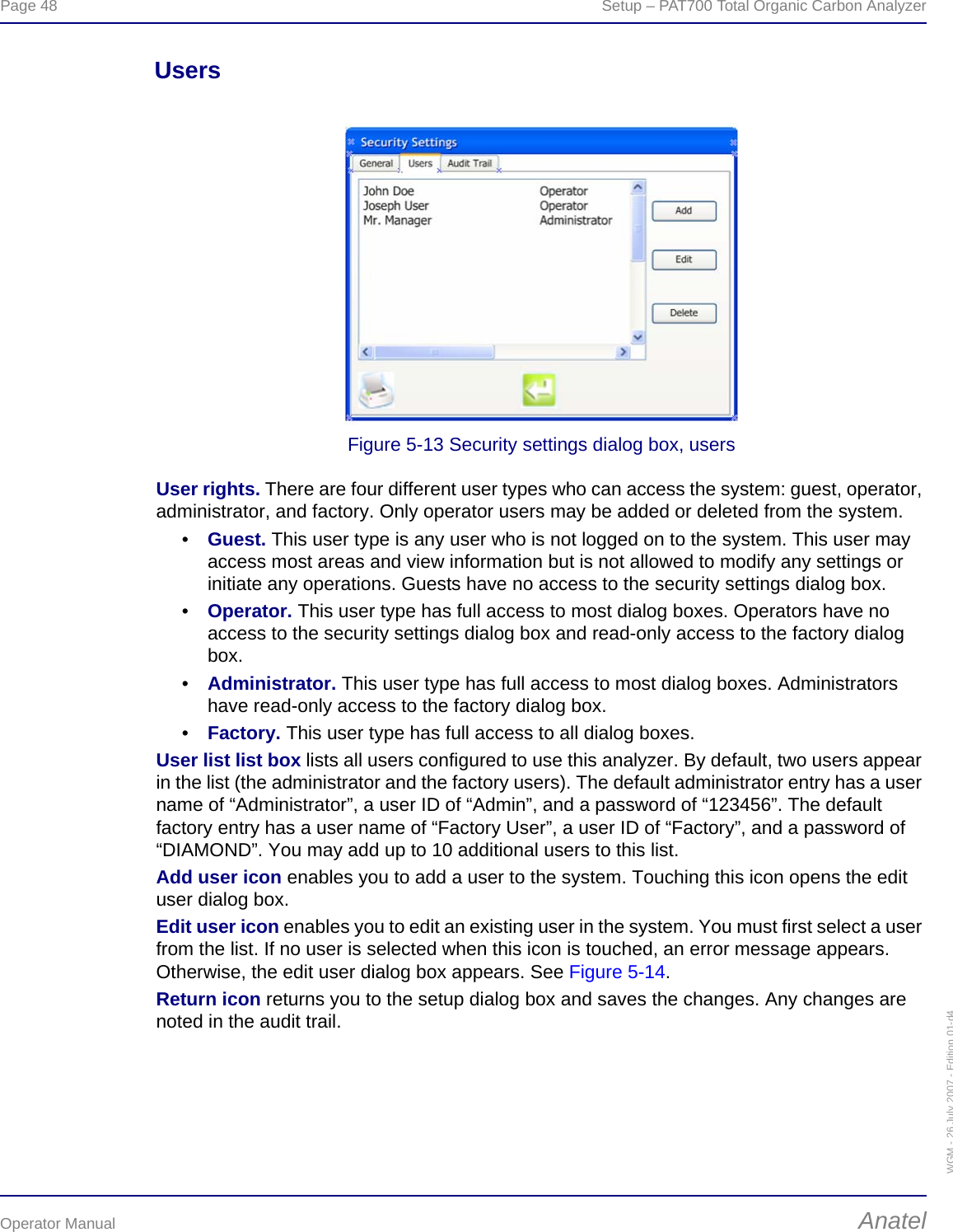 Page 48  Setup – PAT700 Total Organic Carbon AnalyzerOperator Manual AnatelWGM - 26 July 2007 - Edition 01-d4UsersFigure 5-13 Security settings dialog box, usersUser rights. There are four different user types who can access the system: guest, operator, administrator, and factory. Only operator users may be added or deleted from the system.•Guest. This user type is any user who is not logged on to the system. This user may access most areas and view information but is not allowed to modify any settings or initiate any operations. Guests have no access to the security settings dialog box.•Operator. This user type has full access to most dialog boxes. Operators have no access to the security settings dialog box and read-only access to the factory dialog box.•Administrator. This user type has full access to most dialog boxes. Administrators have read-only access to the factory dialog box.•Factory. This user type has full access to all dialog boxes.User list list box lists all users configured to use this analyzer. By default, two users appear in the list (the administrator and the factory users). The default administrator entry has a user name of “Administrator”, a user ID of “Admin”, and a password of “123456”. The default factory entry has a user name of “Factory User”, a user ID of “Factory”, and a password of “DIAMOND”. You may add up to 10 additional users to this list.Add user icon enables you to add a user to the system. Touching this icon opens the edit user dialog box.Edit user icon enables you to edit an existing user in the system. You must first select a user from the list. If no user is selected when this icon is touched, an error message appears. Otherwise, the edit user dialog box appears. See Figure 5-14.Return icon returns you to the setup dialog box and saves the changes. Any changes are noted in the audit trail.