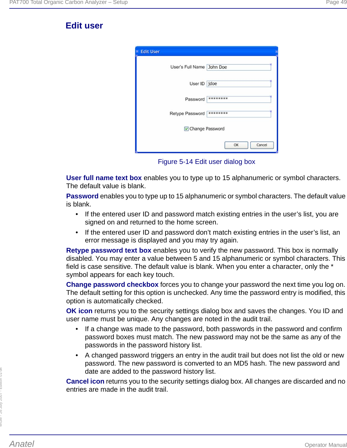 WGM - 26 July 2007 - Edition 01-d4PAT700 Total Organic Carbon Analyzer – Setup  Page 49Anatel Operator ManualEdit userFigure 5-14 Edit user dialog boxUser full name text box enables you to type up to 15 alphanumeric or symbol characters. The default value is blank.Password enables you to type up to 15 alphanumeric or symbol characters. The default value is blank.• If the entered user ID and password match existing entries in the user’s list, you are signed on and returned to the home screen.• If the entered user ID and password don’t match existing entries in the user’s list, an error message is displayed and you may try again.Retype password text box enables you to verify the new password. This box is normally disabled. You may enter a value between 5 and 15 alphanumeric or symbol characters. This field is case sensitive. The default value is blank. When you enter a character, only the * symbol appears for each key touch.Change password checkbox forces you to change your password the next time you log on. The default setting for this option is unchecked. Any time the password entry is modified, this option is automatically checked.OK icon returns you to the security settings dialog box and saves the changes. You ID and user name must be unique. Any changes are noted in the audit trail. • If a change was made to the password, both passwords in the password and confirm password boxes must match. The new password may not be the same as any of the passwords in the password history list.• A changed password triggers an entry in the audit trail but does not list the old or new password. The new password is converted to an MD5 hash. The new password and date are added to the password history list.Cancel icon returns you to the security settings dialog box. All changes are discarded and no entries are made in the audit trail.