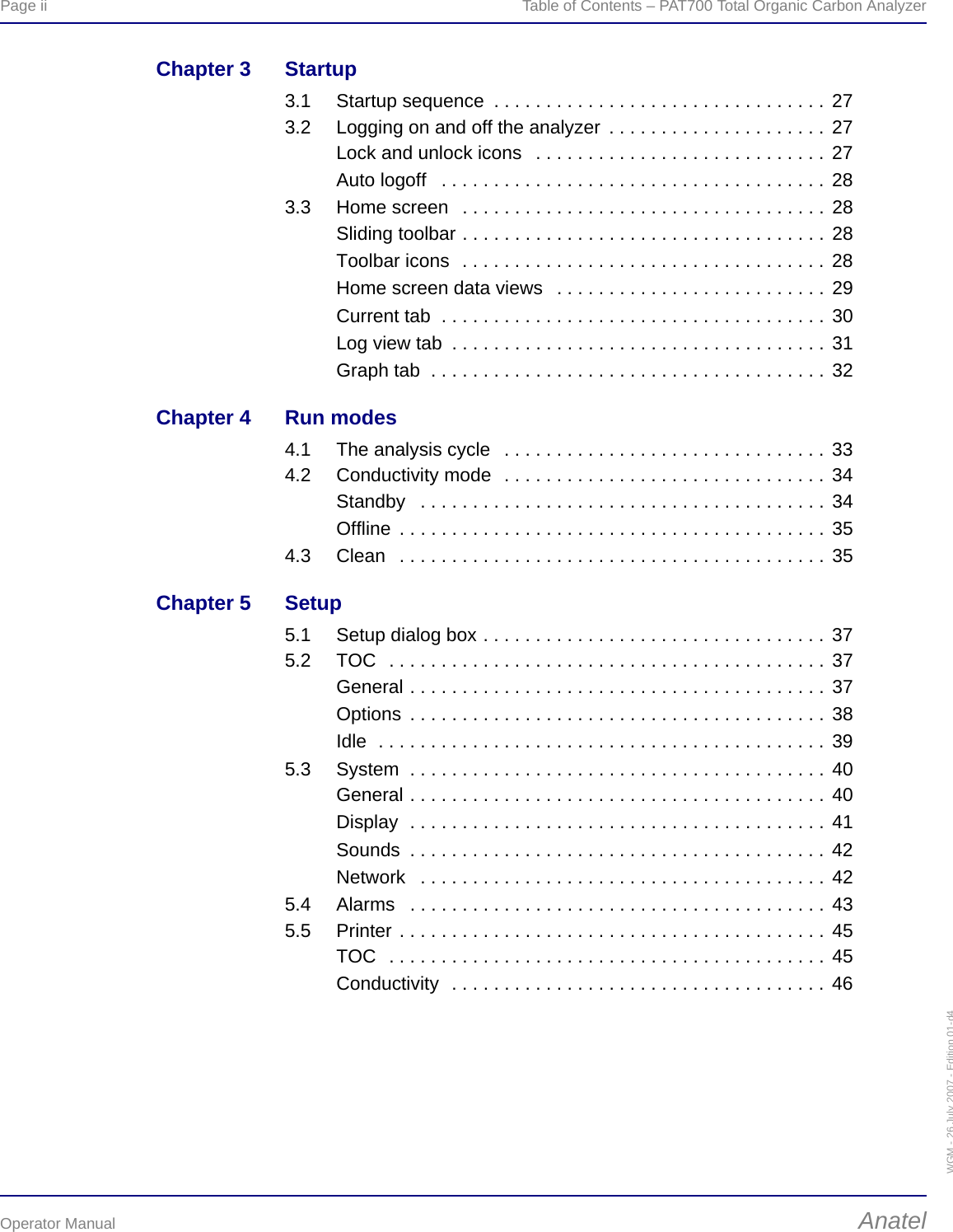 Page ii  Table of Contents – PAT700 Total Organic Carbon AnalyzerOperator Manual AnatelWGM - 26 July 2007 - Edition 01-d4Chapter 3 Startup3.1 Startup sequence  . . . . . . . . . . . . . . . . . . . . . . . . . . . . . . . . 273.2 Logging on and off the analyzer  . . . . . . . . . . . . . . . . . . . . . 27Lock and unlock icons   . . . . . . . . . . . . . . . . . . . . . . . . . . . . 27Auto logoff   . . . . . . . . . . . . . . . . . . . . . . . . . . . . . . . . . . . . . 283.3 Home screen   . . . . . . . . . . . . . . . . . . . . . . . . . . . . . . . . . . . 28Sliding toolbar . . . . . . . . . . . . . . . . . . . . . . . . . . . . . . . . . . . 28Toolbar icons  . . . . . . . . . . . . . . . . . . . . . . . . . . . . . . . . . . . 28Home screen data views   . . . . . . . . . . . . . . . . . . . . . . . . . . 29Current tab  . . . . . . . . . . . . . . . . . . . . . . . . . . . . . . . . . . . . . 30Log view tab  . . . . . . . . . . . . . . . . . . . . . . . . . . . . . . . . . . . . 31Graph tab  . . . . . . . . . . . . . . . . . . . . . . . . . . . . . . . . . . . . . . 32Chapter 4 Run modes4.1 The analysis cycle   . . . . . . . . . . . . . . . . . . . . . . . . . . . . . . . 334.2 Conductivity mode  . . . . . . . . . . . . . . . . . . . . . . . . . . . . . . . 34Standby   . . . . . . . . . . . . . . . . . . . . . . . . . . . . . . . . . . . . . . . 34Offline  . . . . . . . . . . . . . . . . . . . . . . . . . . . . . . . . . . . . . . . . . 354.3 Clean   . . . . . . . . . . . . . . . . . . . . . . . . . . . . . . . . . . . . . . . . . 35Chapter 5 Setup5.1 Setup dialog box . . . . . . . . . . . . . . . . . . . . . . . . . . . . . . . . . 375.2 TOC  . . . . . . . . . . . . . . . . . . . . . . . . . . . . . . . . . . . . . . . . . . 37General . . . . . . . . . . . . . . . . . . . . . . . . . . . . . . . . . . . . . . . . 37Options  . . . . . . . . . . . . . . . . . . . . . . . . . . . . . . . . . . . . . . . . 38Idle  . . . . . . . . . . . . . . . . . . . . . . . . . . . . . . . . . . . . . . . . . . . 395.3 System  . . . . . . . . . . . . . . . . . . . . . . . . . . . . . . . . . . . . . . . . 40General . . . . . . . . . . . . . . . . . . . . . . . . . . . . . . . . . . . . . . . . 40Display  . . . . . . . . . . . . . . . . . . . . . . . . . . . . . . . . . . . . . . . . 41Sounds  . . . . . . . . . . . . . . . . . . . . . . . . . . . . . . . . . . . . . . . . 42Network   . . . . . . . . . . . . . . . . . . . . . . . . . . . . . . . . . . . . . . . 425.4 Alarms   . . . . . . . . . . . . . . . . . . . . . . . . . . . . . . . . . . . . . . . . 435.5 Printer . . . . . . . . . . . . . . . . . . . . . . . . . . . . . . . . . . . . . . . . . 45TOC  . . . . . . . . . . . . . . . . . . . . . . . . . . . . . . . . . . . . . . . . . . 45Conductivity  . . . . . . . . . . . . . . . . . . . . . . . . . . . . . . . . . . . . 46