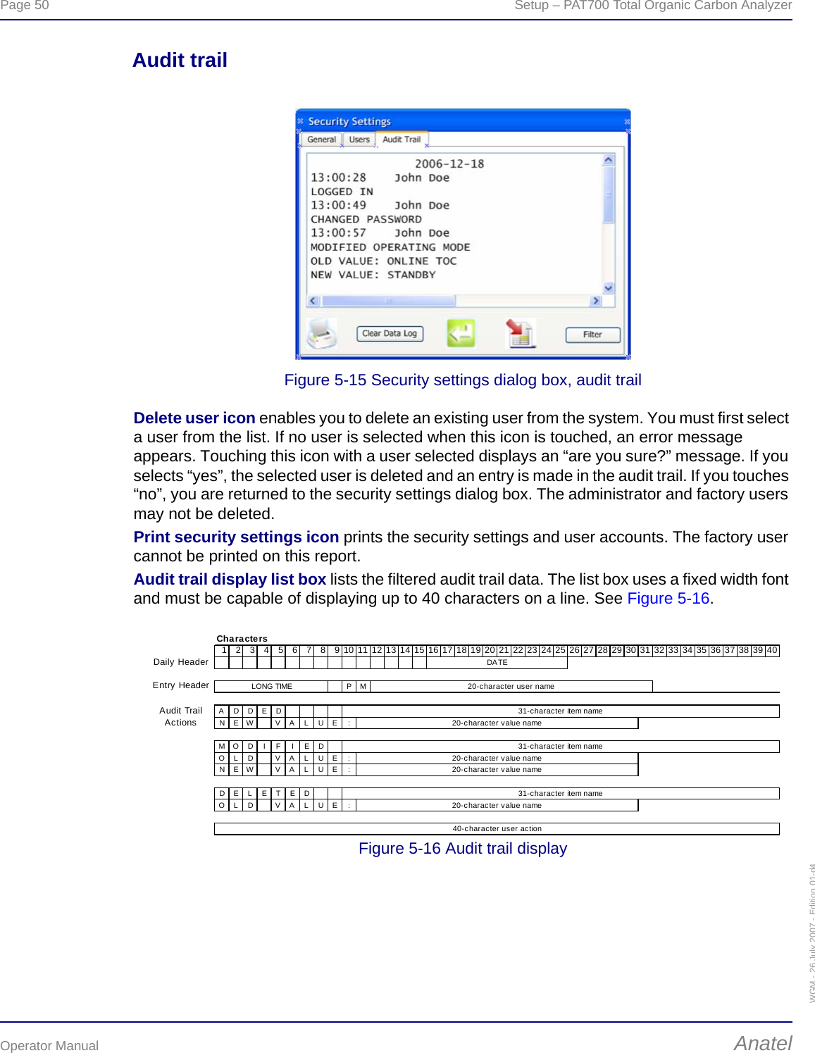 Page 50  Setup – PAT700 Total Organic Carbon AnalyzerOperator Manual AnatelWGM - 26 July 2007 - Edition 01-d4Audit trailFigure 5-15 Security settings dialog box, audit trailDelete user icon enables you to delete an existing user from the system. You must first select a user from the list. If no user is selected when this icon is touched, an error message appears. Touching this icon with a user selected displays an “are you sure?” message. If you selects “yes”, the selected user is deleted and an entry is made in the audit trail. If you touches “no”, you are returned to the security settings dialog box. The administrator and factory users may not be deleted.Print security settings icon prints the security settings and user accounts. The factory user cannot be printed on this report.Audit trail display list box lists the filtered audit trail data. The list box uses a fixed width font and must be capable of displaying up to 40 characters on a line. See Figure 5-16.Figure 5-16 Audit trail displayCharacters1 2 3 4 5 6 7 8 9 10 11 12 13 14 15 16 17 18 19 20 21 22 23 24 25 26 27 28 29 30 31 32 33 34 35 36 37 38 39 40Daily HeaderEntry Header PMADDEDNEW VA L UE :MO D I F I E DOLD VALUE :NEW VA L UE :DEL ET EDOLD VALUE :Audit Trail Actions20-character user name20-character value nameDATELONG TIME31-character item name31-character item name40-character user action31-character item name20-character value name20-character value name20-character value name