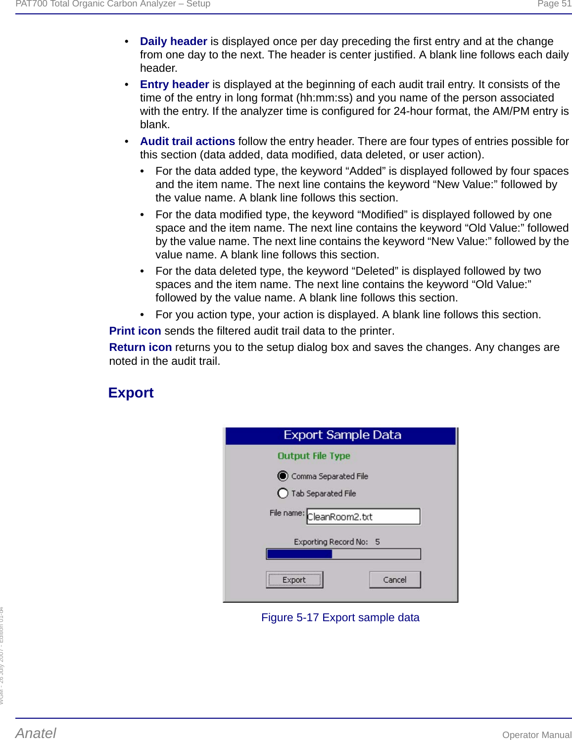 WGM - 26 July 2007 - Edition 01-d4PAT700 Total Organic Carbon Analyzer – Setup  Page 51Anatel Operator Manual•Daily header is displayed once per day preceding the first entry and at the change from one day to the next. The header is center justified. A blank line follows each daily header.•Entry header is displayed at the beginning of each audit trail entry. It consists of the time of the entry in long format (hh:mm:ss) and you name of the person associated with the entry. If the analyzer time is configured for 24-hour format, the AM/PM entry is blank.•Audit trail actions follow the entry header. There are four types of entries possible for this section (data added, data modified, data deleted, or user action).• For the data added type, the keyword “Added” is displayed followed by four spaces and the item name. The next line contains the keyword “New Value:” followed by the value name. A blank line follows this section.• For the data modified type, the keyword “Modified” is displayed followed by one space and the item name. The next line contains the keyword “Old Value:” followed by the value name. The next line contains the keyword “New Value:” followed by the value name. A blank line follows this section.• For the data deleted type, the keyword “Deleted” is displayed followed by two spaces and the item name. The next line contains the keyword “Old Value:” followed by the value name. A blank line follows this section.• For you action type, your action is displayed. A blank line follows this section.Print icon sends the filtered audit trail data to the printer.Return icon returns you to the setup dialog box and saves the changes. Any changes are noted in the audit trail.ExportFigure 5-17 Export sample data