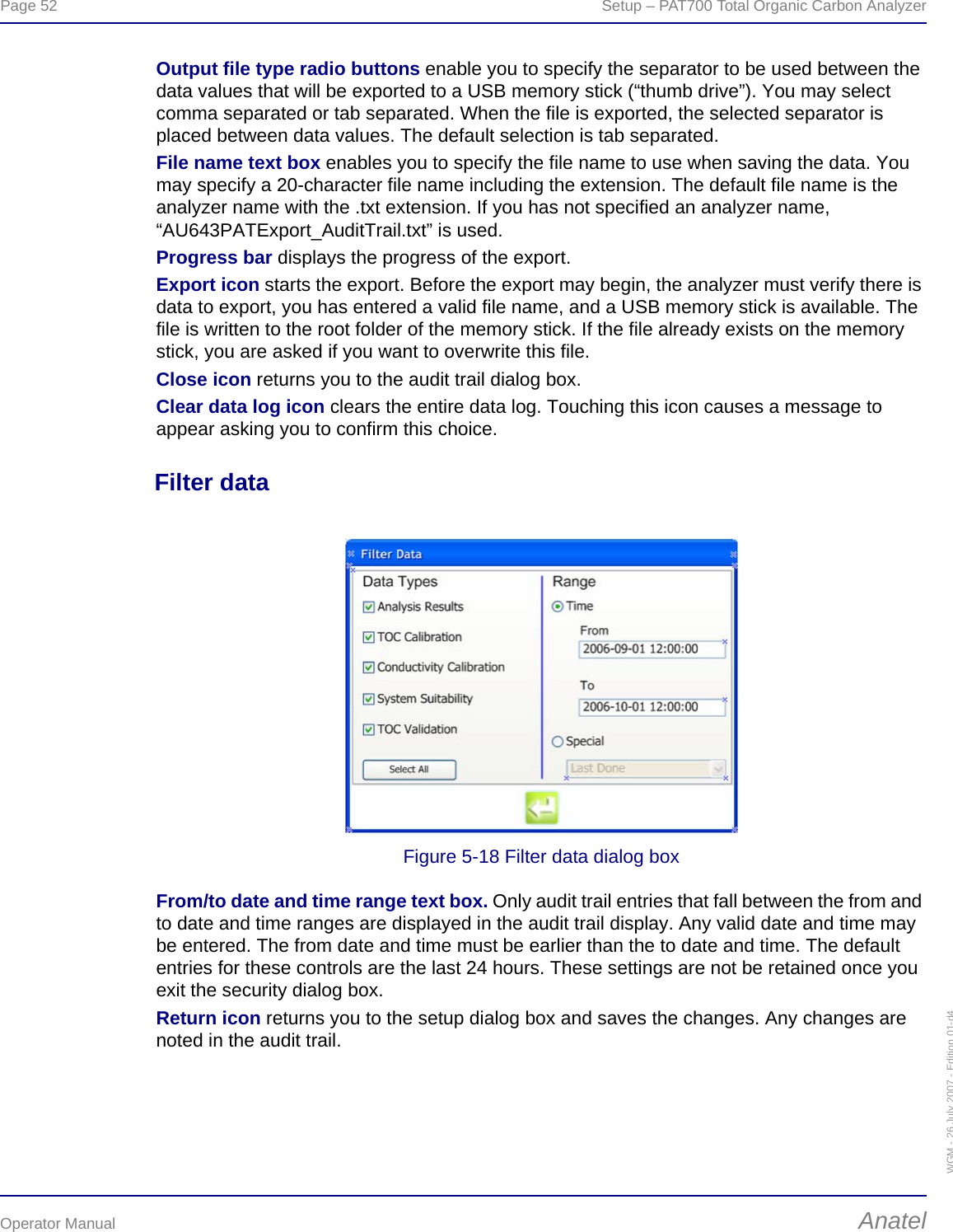 Page 52  Setup – PAT700 Total Organic Carbon AnalyzerOperator Manual AnatelWGM - 26 July 2007 - Edition 01-d4Output file type radio buttons enable you to specify the separator to be used between the data values that will be exported to a USB memory stick (“thumb drive”). You may select comma separated or tab separated. When the file is exported, the selected separator is placed between data values. The default selection is tab separated.File name text box enables you to specify the file name to use when saving the data. You may specify a 20-character file name including the extension. The default file name is the analyzer name with the .txt extension. If you has not specified an analyzer name, “AU643PATExport_AuditTrail.txt” is used.Progress bar displays the progress of the export.Export icon starts the export. Before the export may begin, the analyzer must verify there is data to export, you has entered a valid file name, and a USB memory stick is available. The file is written to the root folder of the memory stick. If the file already exists on the memory stick, you are asked if you want to overwrite this file.Close icon returns you to the audit trail dialog box.Clear data log icon clears the entire data log. Touching this icon causes a message to appear asking you to confirm this choice.Filter dataFigure 5-18 Filter data dialog boxFrom/to date and time range text box. Only audit trail entries that fall between the from and to date and time ranges are displayed in the audit trail display. Any valid date and time may be entered. The from date and time must be earlier than the to date and time. The default entries for these controls are the last 24 hours. These settings are not be retained once you exit the security dialog box.Return icon returns you to the setup dialog box and saves the changes. Any changes are noted in the audit trail.