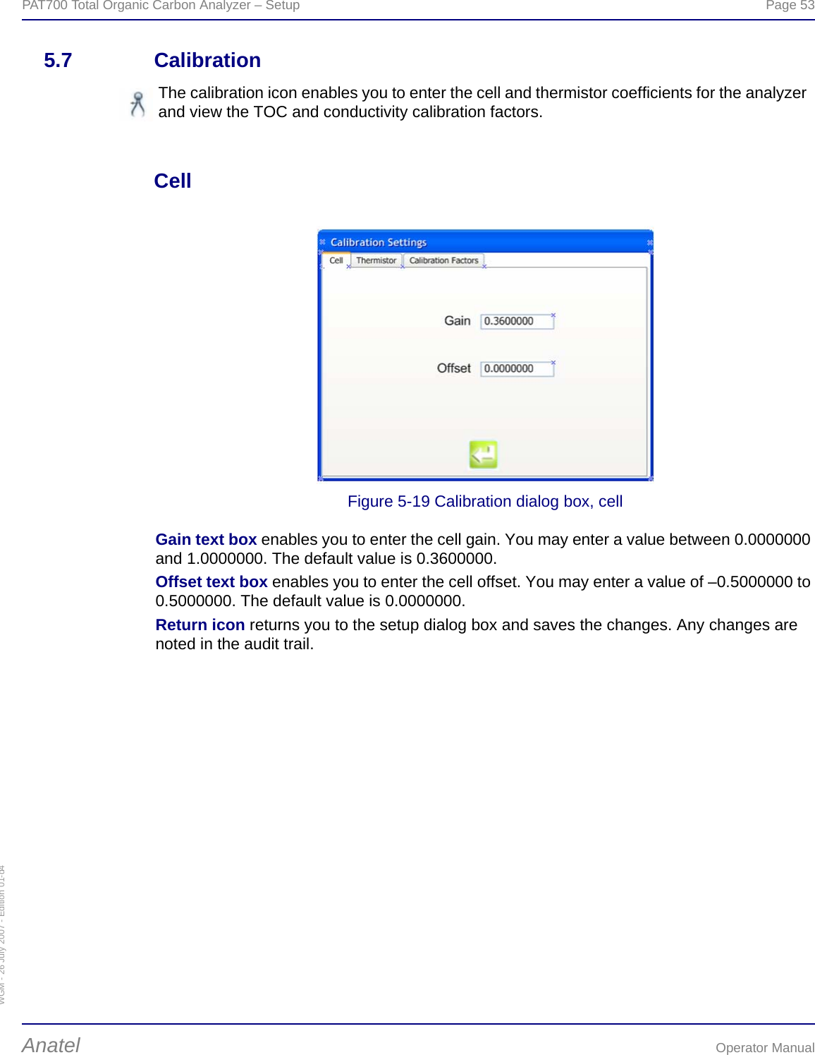 WGM - 26 July 2007 - Edition 01-d4PAT700 Total Organic Carbon Analyzer – Setup  Page 53Anatel Operator Manual5.7 CalibrationCell Figure 5-19 Calibration dialog box, cellGain text box enables you to enter the cell gain. You may enter a value between 0.0000000 and 1.0000000. The default value is 0.3600000.Offset text box enables you to enter the cell offset. You may enter a value of –0.5000000 to 0.5000000. The default value is 0.0000000.Return icon returns you to the setup dialog box and saves the changes. Any changes are noted in the audit trail.The calibration icon enables you to enter the cell and thermistor coefficients for the analyzer and view the TOC and conductivity calibration factors.