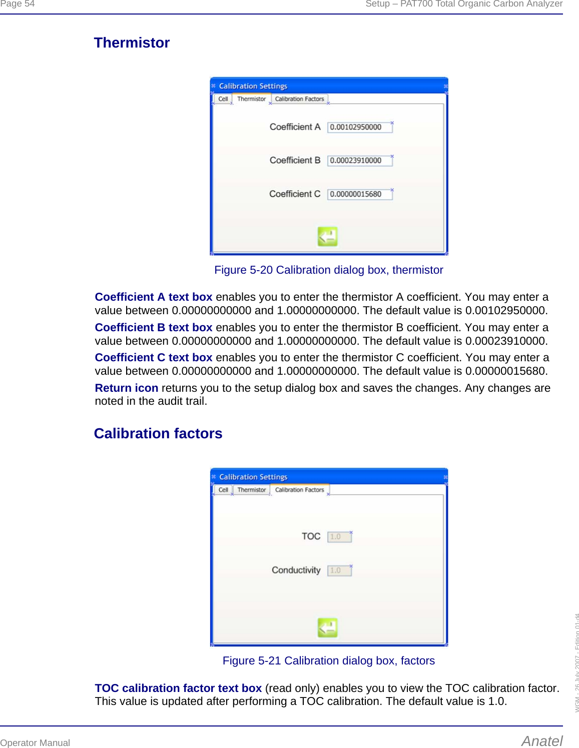 Page 54  Setup – PAT700 Total Organic Carbon AnalyzerOperator Manual AnatelWGM - 26 July 2007 - Edition 01-d4ThermistorFigure 5-20 Calibration dialog box, thermistorCoefficient A text box enables you to enter the thermistor A coefficient. You may enter a value between 0.00000000000 and 1.00000000000. The default value is 0.00102950000.Coefficient B text box enables you to enter the thermistor B coefficient. You may enter a value between 0.00000000000 and 1.00000000000. The default value is 0.00023910000.Coefficient C text box enables you to enter the thermistor C coefficient. You may enter a value between 0.00000000000 and 1.00000000000. The default value is 0.00000015680.Return icon returns you to the setup dialog box and saves the changes. Any changes are noted in the audit trail.Calibration factorsFigure 5-21 Calibration dialog box, factorsTOC calibration factor text box (read only) enables you to view the TOC calibration factor. This value is updated after performing a TOC calibration. The default value is 1.0.