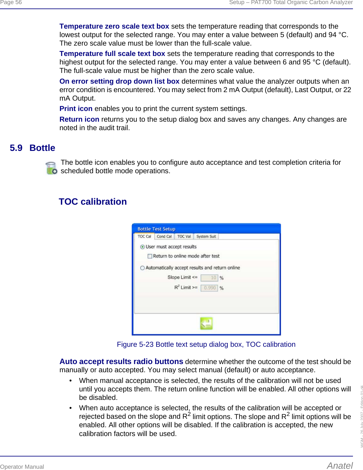 Page 56  Setup – PAT700 Total Organic Carbon AnalyzerOperator Manual AnatelWGM - 26 July 2007 - Edition 01-d4Temperature zero scale text box sets the temperature reading that corresponds to the lowest output for the selected range. You may enter a value between 5 (default) and 94 °C. The zero scale value must be lower than the full-scale value.Temperature full scale text box sets the temperature reading that corresponds to the highest output for the selected range. You may enter a value between 6 and 95 °C (default). The full-scale value must be higher than the zero scale value.On error setting drop down list box determines what value the analyzer outputs when an error condition is encountered. You may select from 2 mA Output (default), Last Output, or 22 mA Output.Print icon enables you to print the current system settings.Return icon returns you to the setup dialog box and saves any changes. Any changes are noted in the audit trail.5.9 BottleTOC calibrationFigure 5-23 Bottle text setup dialog box, TOC calibrationAuto accept results radio buttons determine whether the outcome of the test should be manually or auto accepted. You may select manual (default) or auto acceptance.• When manual acceptance is selected, the results of the calibration will not be used until you accepts them. The return online function will be enabled. All other options will be disabled.• When auto acceptance is selected, the results of the calibration will be accepted or rejected based on the slope and R2 limit options. The slope and R2 limit options will be enabled. All other options will be disabled. If the calibration is accepted, the new calibration factors will be used.The bottle icon enables you to configure auto acceptance and test completion criteria for scheduled bottle mode operations.