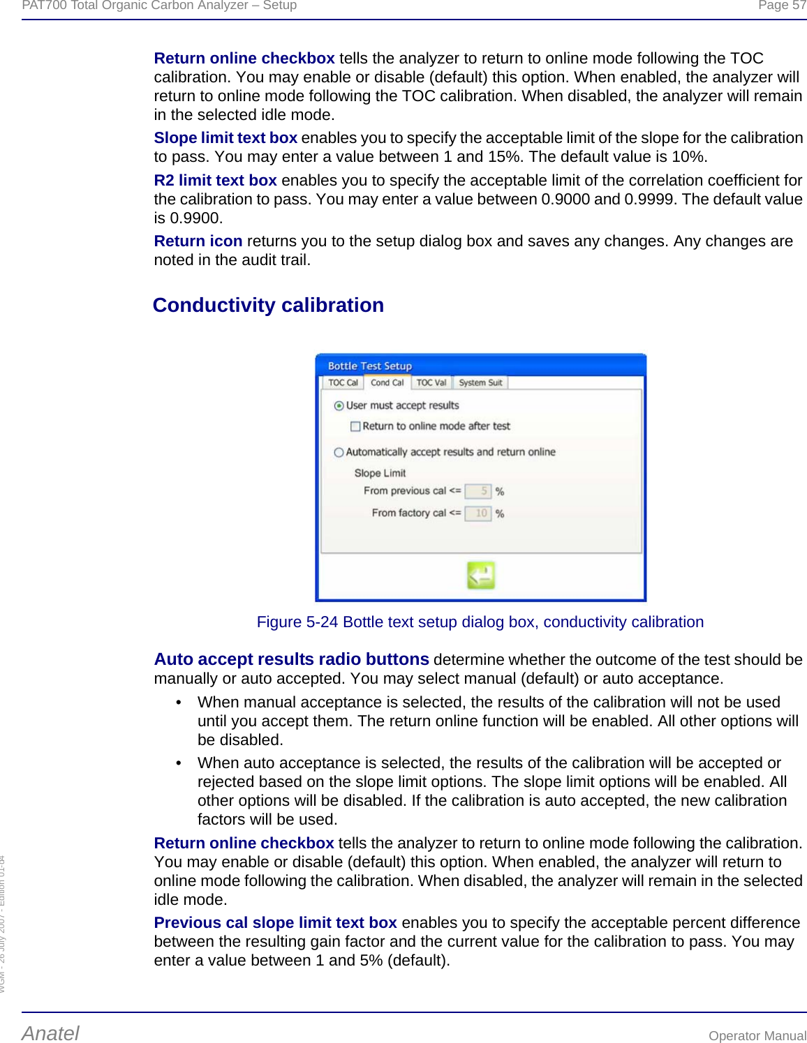 WGM - 26 July 2007 - Edition 01-d4PAT700 Total Organic Carbon Analyzer – Setup  Page 57Anatel Operator ManualReturn online checkbox tells the analyzer to return to online mode following the TOC calibration. You may enable or disable (default) this option. When enabled, the analyzer will return to online mode following the TOC calibration. When disabled, the analyzer will remain in the selected idle mode.Slope limit text box enables you to specify the acceptable limit of the slope for the calibration to pass. You may enter a value between 1 and 15%. The default value is 10%.R2 limit text box enables you to specify the acceptable limit of the correlation coefficient for the calibration to pass. You may enter a value between 0.9000 and 0.9999. The default value is 0.9900.Return icon returns you to the setup dialog box and saves any changes. Any changes are noted in the audit trail.Conductivity calibrationFigure 5-24 Bottle text setup dialog box, conductivity calibrationAuto accept results radio buttons determine whether the outcome of the test should be manually or auto accepted. You may select manual (default) or auto acceptance.• When manual acceptance is selected, the results of the calibration will not be used until you accept them. The return online function will be enabled. All other options will be disabled.• When auto acceptance is selected, the results of the calibration will be accepted or rejected based on the slope limit options. The slope limit options will be enabled. All other options will be disabled. If the calibration is auto accepted, the new calibration factors will be used.Return online checkbox tells the analyzer to return to online mode following the calibration. You may enable or disable (default) this option. When enabled, the analyzer will return to online mode following the calibration. When disabled, the analyzer will remain in the selected idle mode.Previous cal slope limit text box enables you to specify the acceptable percent difference between the resulting gain factor and the current value for the calibration to pass. You may enter a value between 1 and 5% (default).