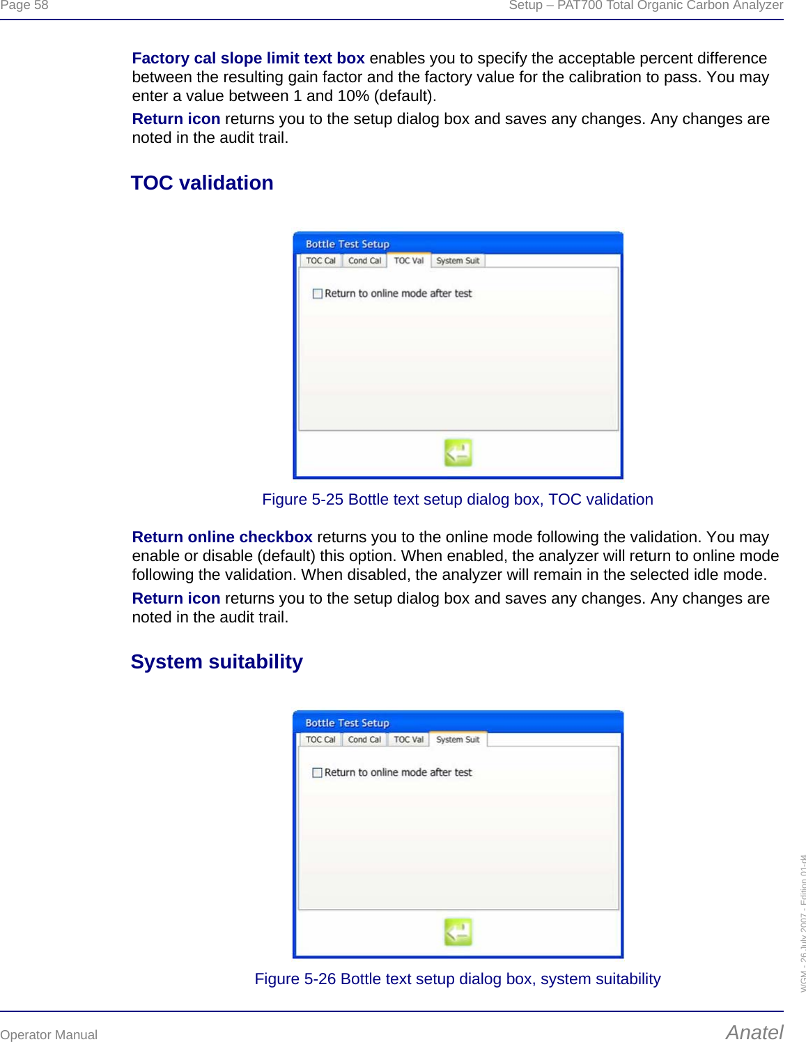 Page 58  Setup – PAT700 Total Organic Carbon AnalyzerOperator Manual AnatelWGM - 26 July 2007 - Edition 01-d4Factory cal slope limit text box enables you to specify the acceptable percent difference between the resulting gain factor and the factory value for the calibration to pass. You may enter a value between 1 and 10% (default).Return icon returns you to the setup dialog box and saves any changes. Any changes are noted in the audit trail.TOC validationFigure 5-25 Bottle text setup dialog box, TOC validationReturn online checkbox returns you to the online mode following the validation. You may enable or disable (default) this option. When enabled, the analyzer will return to online mode following the validation. When disabled, the analyzer will remain in the selected idle mode.Return icon returns you to the setup dialog box and saves any changes. Any changes are noted in the audit trail.System suitabilityFigure 5-26 Bottle text setup dialog box, system suitability