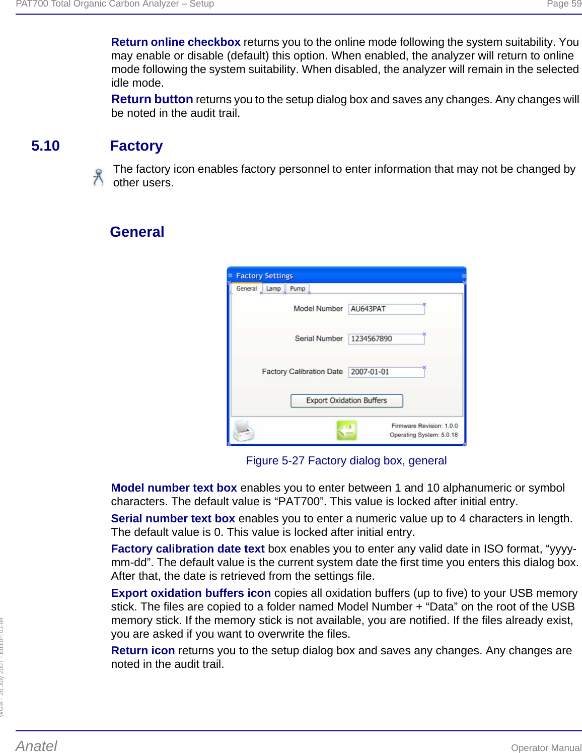 WGM - 26 July 2007 - Edition 01-d4PAT700 Total Organic Carbon Analyzer – Setup  Page 59Anatel Operator ManualReturn online checkbox returns you to the online mode following the system suitability. You may enable or disable (default) this option. When enabled, the analyzer will return to online mode following the system suitability. When disabled, the analyzer will remain in the selected idle mode.Return button returns you to the setup dialog box and saves any changes. Any changes will be noted in the audit trail.5.10 FactoryGeneralFigure 5-27 Factory dialog box, generalModel number text box enables you to enter between 1 and 10 alphanumeric or symbol characters. The default value is “PAT700”. This value is locked after initial entry.Serial number text box enables you to enter a numeric value up to 4 characters in length. The default value is 0. This value is locked after initial entry.Factory calibration date text box enables you to enter any valid date in ISO format, “yyyy-mm-dd”. The default value is the current system date the first time you enters this dialog box. After that, the date is retrieved from the settings file.Export oxidation buffers icon copies all oxidation buffers (up to five) to your USB memory stick. The files are copied to a folder named Model Number + “Data” on the root of the USB memory stick. If the memory stick is not available, you are notified. If the files already exist, you are asked if you want to overwrite the files.Return icon returns you to the setup dialog box and saves any changes. Any changes are noted in the audit trail.The factory icon enables factory personnel to enter information that may not be changed by other users.