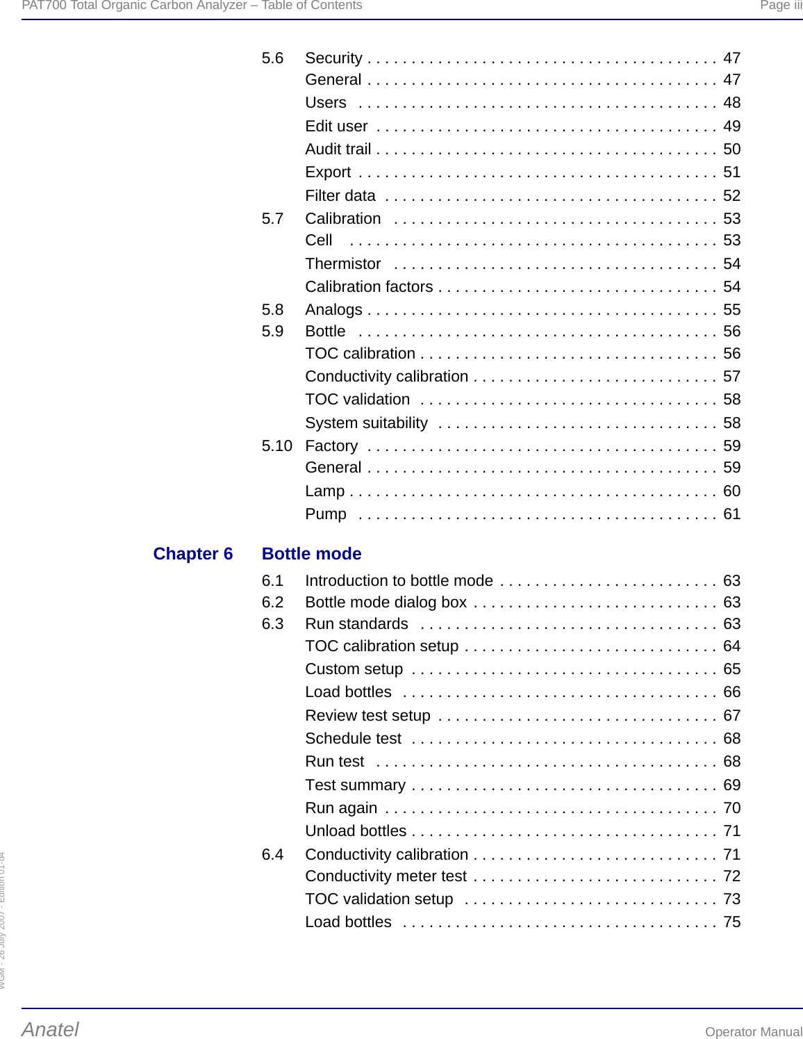 WGM - 26 July 2007 - Edition 01-d4PAT700 Total Organic Carbon Analyzer – Table of Contents  Page iiiAnatel Operator Manual5.6 Security . . . . . . . . . . . . . . . . . . . . . . . . . . . . . . . . . . . . . . . . 47General . . . . . . . . . . . . . . . . . . . . . . . . . . . . . . . . . . . . . . . . 47Users   . . . . . . . . . . . . . . . . . . . . . . . . . . . . . . . . . . . . . . . . . 48Edit user  . . . . . . . . . . . . . . . . . . . . . . . . . . . . . . . . . . . . . . . 49Audit trail . . . . . . . . . . . . . . . . . . . . . . . . . . . . . . . . . . . . . . . 50Export  . . . . . . . . . . . . . . . . . . . . . . . . . . . . . . . . . . . . . . . . . 51Filter data  . . . . . . . . . . . . . . . . . . . . . . . . . . . . . . . . . . . . . . 525.7 Calibration   . . . . . . . . . . . . . . . . . . . . . . . . . . . . . . . . . . . . . 53Cell    . . . . . . . . . . . . . . . . . . . . . . . . . . . . . . . . . . . . . . . . . . 53Thermistor   . . . . . . . . . . . . . . . . . . . . . . . . . . . . . . . . . . . . . 54Calibration factors . . . . . . . . . . . . . . . . . . . . . . . . . . . . . . . . 545.8 Analogs . . . . . . . . . . . . . . . . . . . . . . . . . . . . . . . . . . . . . . . . 555.9 Bottle   . . . . . . . . . . . . . . . . . . . . . . . . . . . . . . . . . . . . . . . . . 56TOC calibration . . . . . . . . . . . . . . . . . . . . . . . . . . . . . . . . . . 56Conductivity calibration . . . . . . . . . . . . . . . . . . . . . . . . . . . . 57TOC validation  . . . . . . . . . . . . . . . . . . . . . . . . . . . . . . . . . . 58System suitability  . . . . . . . . . . . . . . . . . . . . . . . . . . . . . . . . 585.10 Factory  . . . . . . . . . . . . . . . . . . . . . . . . . . . . . . . . . . . . . . . . 59General . . . . . . . . . . . . . . . . . . . . . . . . . . . . . . . . . . . . . . . . 59Lamp . . . . . . . . . . . . . . . . . . . . . . . . . . . . . . . . . . . . . . . . . . 60Pump   . . . . . . . . . . . . . . . . . . . . . . . . . . . . . . . . . . . . . . . . . 61Chapter 6 Bottle mode6.1 Introduction to bottle mode . . . . . . . . . . . . . . . . . . . . . . . . . 636.2 Bottle mode dialog box . . . . . . . . . . . . . . . . . . . . . . . . . . . . 636.3 Run standards   . . . . . . . . . . . . . . . . . . . . . . . . . . . . . . . . . . 63TOC calibration setup . . . . . . . . . . . . . . . . . . . . . . . . . . . . . 64Custom setup  . . . . . . . . . . . . . . . . . . . . . . . . . . . . . . . . . . . 65Load bottles  . . . . . . . . . . . . . . . . . . . . . . . . . . . . . . . . . . . . 66Review test setup  . . . . . . . . . . . . . . . . . . . . . . . . . . . . . . . . 67Schedule test  . . . . . . . . . . . . . . . . . . . . . . . . . . . . . . . . . . . 68Run test   . . . . . . . . . . . . . . . . . . . . . . . . . . . . . . . . . . . . . . . 68Test summary . . . . . . . . . . . . . . . . . . . . . . . . . . . . . . . . . . . 69Run again  . . . . . . . . . . . . . . . . . . . . . . . . . . . . . . . . . . . . . . 70Unload bottles . . . . . . . . . . . . . . . . . . . . . . . . . . . . . . . . . . . 716.4 Conductivity calibration . . . . . . . . . . . . . . . . . . . . . . . . . . . . 71Conductivity meter test . . . . . . . . . . . . . . . . . . . . . . . . . . . . 72TOC validation setup  . . . . . . . . . . . . . . . . . . . . . . . . . . . . . 73Load bottles  . . . . . . . . . . . . . . . . . . . . . . . . . . . . . . . . . . . . 75