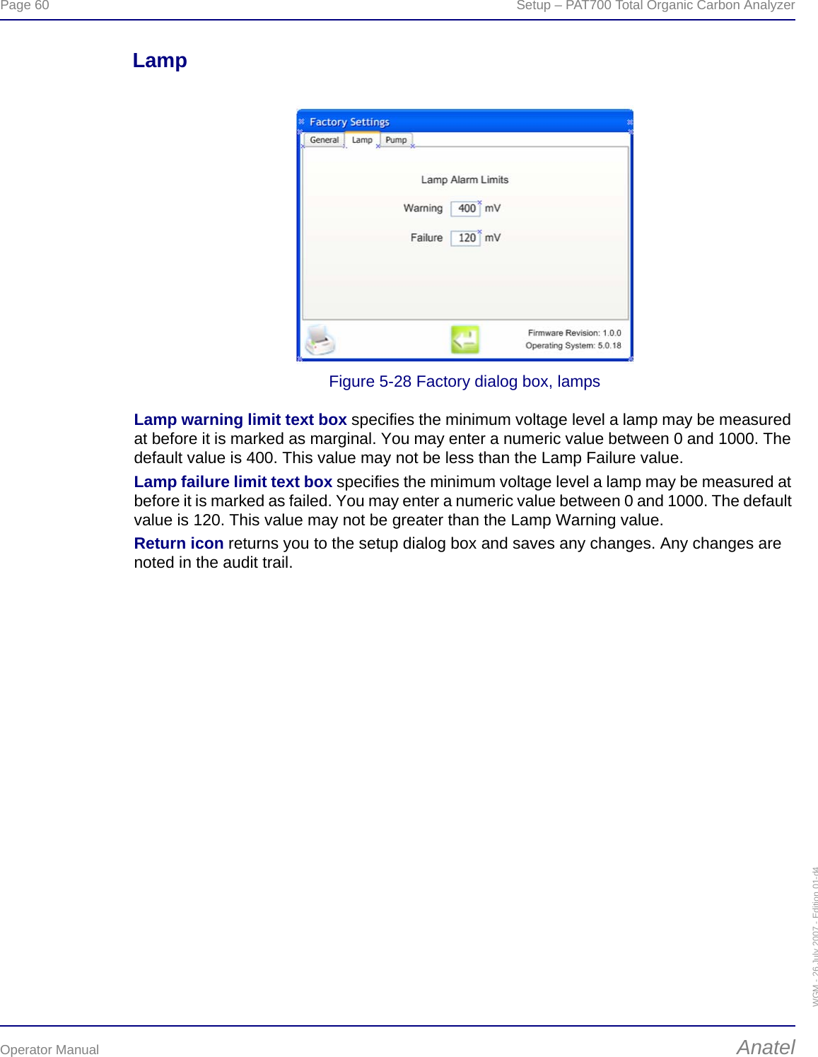 Page 60  Setup – PAT700 Total Organic Carbon AnalyzerOperator Manual AnatelWGM - 26 July 2007 - Edition 01-d4LampFigure 5-28 Factory dialog box, lampsLamp warning limit text box specifies the minimum voltage level a lamp may be measured at before it is marked as marginal. You may enter a numeric value between 0 and 1000. The default value is 400. This value may not be less than the Lamp Failure value.Lamp failure limit text box specifies the minimum voltage level a lamp may be measured at before it is marked as failed. You may enter a numeric value between 0 and 1000. The default value is 120. This value may not be greater than the Lamp Warning value.Return icon returns you to the setup dialog box and saves any changes. Any changes are noted in the audit trail.