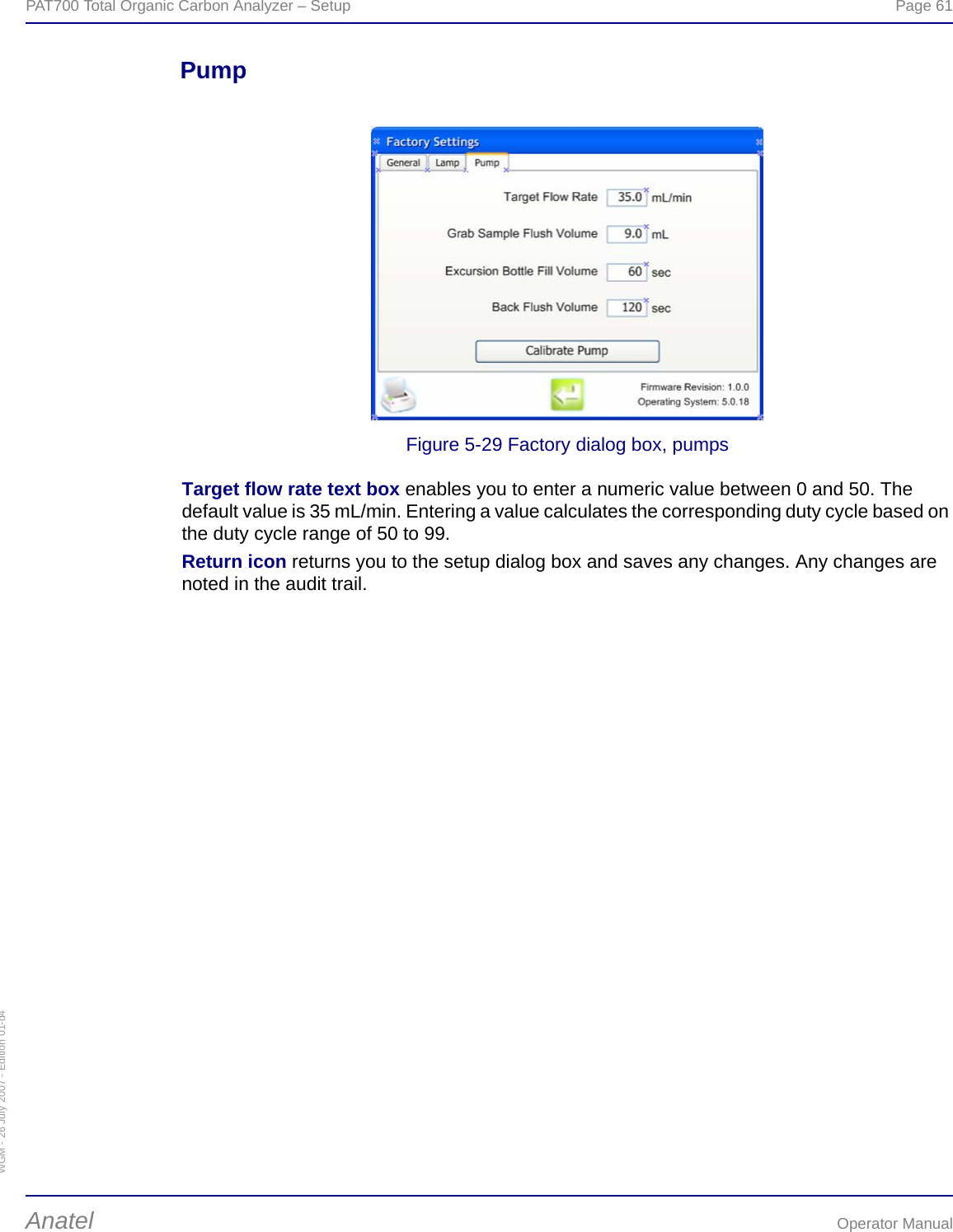 WGM - 26 July 2007 - Edition 01-d4PAT700 Total Organic Carbon Analyzer – Setup  Page 61Anatel Operator ManualPumpFigure 5-29 Factory dialog box, pumpsTarget flow rate text box enables you to enter a numeric value between 0 and 50. The default value is 35 mL/min. Entering a value calculates the corresponding duty cycle based on the duty cycle range of 50 to 99.Return icon returns you to the setup dialog box and saves any changes. Any changes are noted in the audit trail.