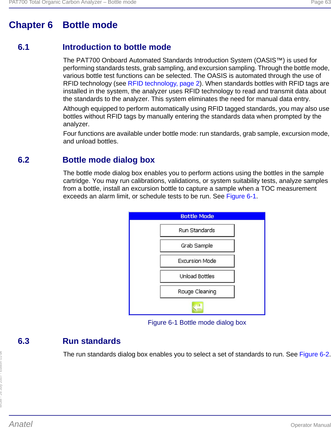 WGM - 26 July 2007 - Edition 01-d4PAT700 Total Organic Carbon Analyzer – Bottle mode  Page 63Anatel Operator ManualChapter 6 Bottle mode6.1 Introduction to bottle modeThe PAT700 Onboard Automated Standards Introduction System (OASIS™) is used for performing standards tests, grab sampling, and excursion sampling. Through the bottle mode, various bottle test functions can be selected. The OASIS is automated through the use of RFID technology (see RFID technology, page 2). When standards bottles with RFID tags are installed in the system, the analyzer uses RFID technology to read and transmit data about the standards to the analyzer. This system eliminates the need for manual data entry.Although equipped to perform automatically using RFID tagged standards, you may also use bottles without RFID tags by manually entering the standards data when prompted by the analyzer.Four functions are available under bottle mode: run standards, grab sample, excursion mode, and unload bottles.6.2 Bottle mode dialog boxThe bottle mode dialog box enables you to perform actions using the bottles in the sample cartridge. You may run calibrations, validations, or system suitability tests, analyze samples from a bottle, install an excursion bottle to capture a sample when a TOC measurement exceeds an alarm limit, or schedule tests to be run. See Figure 6-1. Figure 6-1 Bottle mode dialog box6.3 Run standardsThe run standards dialog box enables you to select a set of standards to run. See Figure 6-2.