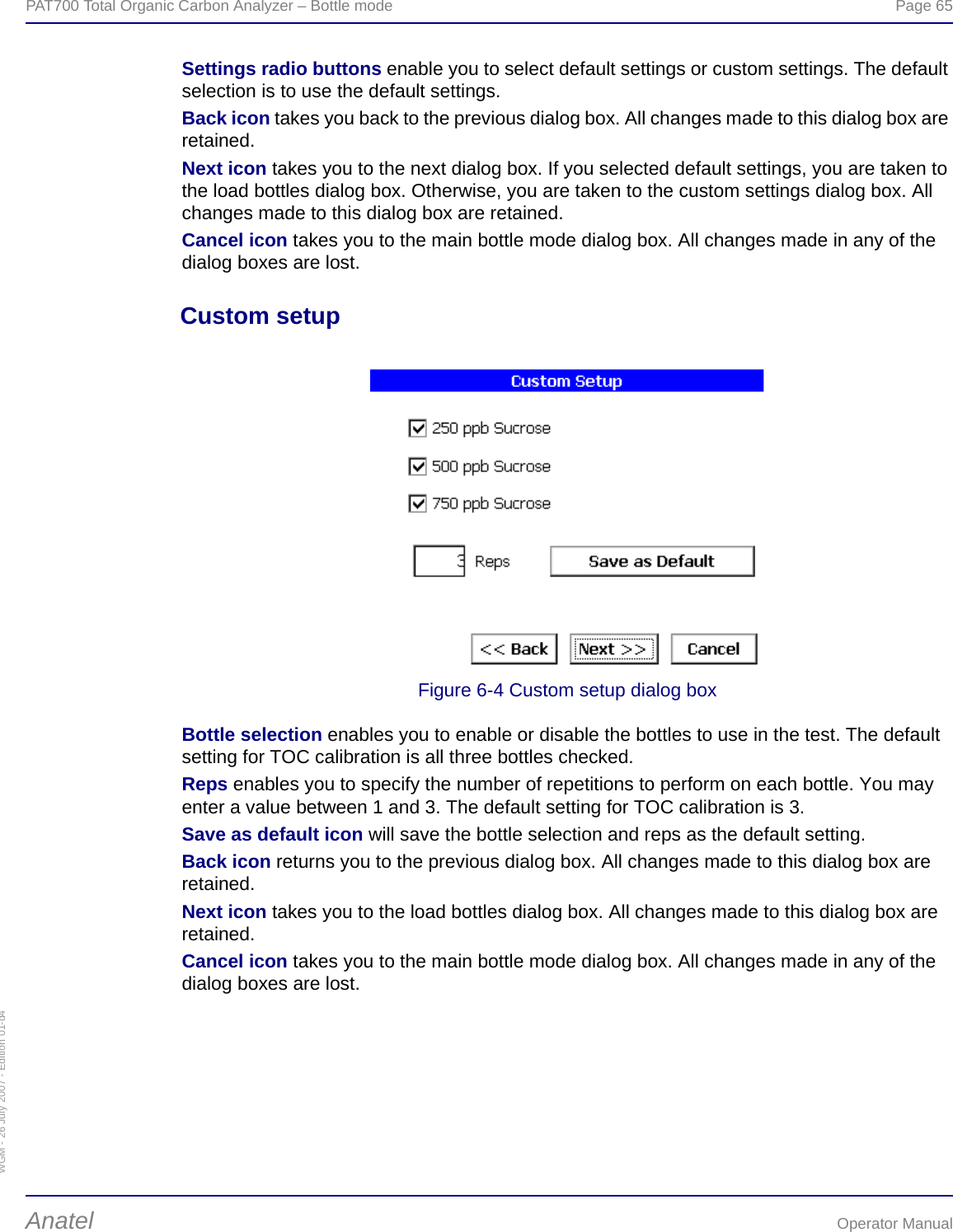 WGM - 26 July 2007 - Edition 01-d4PAT700 Total Organic Carbon Analyzer – Bottle mode  Page 65Anatel Operator ManualSettings radio buttons enable you to select default settings or custom settings. The default selection is to use the default settings.Back icon takes you back to the previous dialog box. All changes made to this dialog box are retained.Next icon takes you to the next dialog box. If you selected default settings, you are taken to the load bottles dialog box. Otherwise, you are taken to the custom settings dialog box. All changes made to this dialog box are retained.Cancel icon takes you to the main bottle mode dialog box. All changes made in any of the dialog boxes are lost.Custom setupFigure 6-4 Custom setup dialog boxBottle selection enables you to enable or disable the bottles to use in the test. The default setting for TOC calibration is all three bottles checked.Reps enables you to specify the number of repetitions to perform on each bottle. You may enter a value between 1 and 3. The default setting for TOC calibration is 3.Save as default icon will save the bottle selection and reps as the default setting.Back icon returns you to the previous dialog box. All changes made to this dialog box are retained.Next icon takes you to the load bottles dialog box. All changes made to this dialog box are retained.Cancel icon takes you to the main bottle mode dialog box. All changes made in any of the dialog boxes are lost.