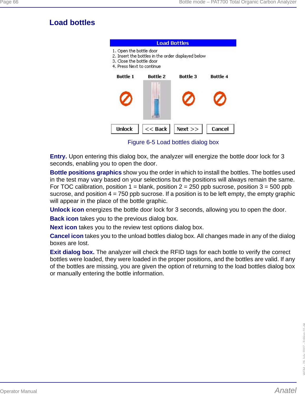 Page 66  Bottle mode – PAT700 Total Organic Carbon AnalyzerOperator Manual AnatelWGM - 26 July 2007 - Edition 01-d4Load bottlesFigure 6-5 Load bottles dialog boxEntry. Upon entering this dialog box, the analyzer will energize the bottle door lock for 3 seconds, enabling you to open the door.Bottle positions graphics show you the order in which to install the bottles. The bottles used in the test may vary based on your selections but the positions will always remain the same. For TOC calibration, position 1 = blank, position 2 = 250 ppb sucrose, position 3 = 500 ppb sucrose, and position 4 = 750 ppb sucrose. If a position is to be left empty, the empty graphic will appear in the place of the bottle graphic.Unlock icon energizes the bottle door lock for 3 seconds, allowing you to open the door.Back icon takes you to the previous dialog box.Next icon takes you to the review test options dialog box.Cancel icon takes you to the unload bottles dialog box. All changes made in any of the dialog boxes are lost.Exit dialog box. The analyzer will check the RFID tags for each bottle to verify the correct bottles were loaded, they were loaded in the proper positions, and the bottles are valid. If any of the bottles are missing, you are given the option of returning to the load bottles dialog box or manually entering the bottle information.