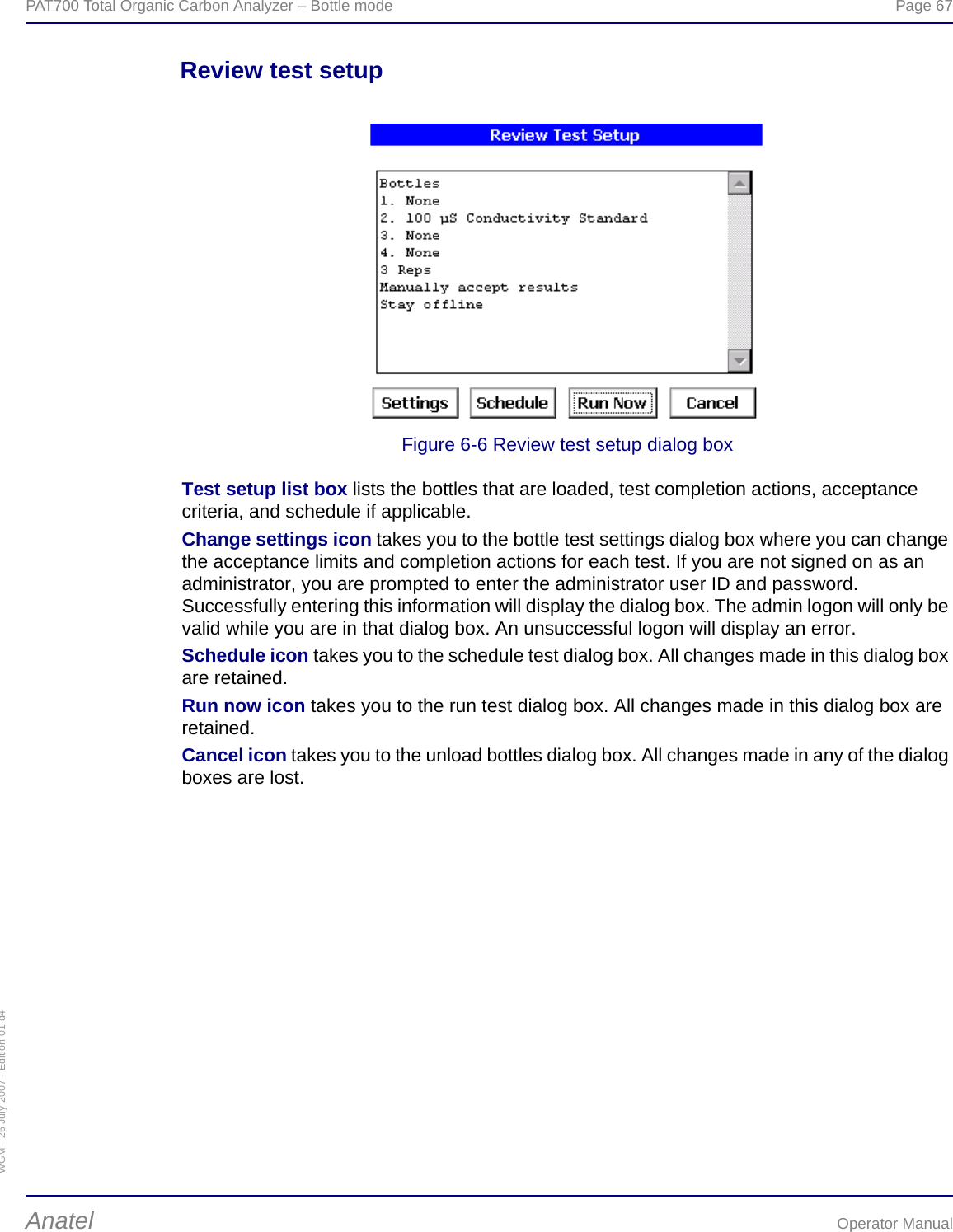 WGM - 26 July 2007 - Edition 01-d4PAT700 Total Organic Carbon Analyzer – Bottle mode  Page 67Anatel Operator ManualReview test setupFigure 6-6 Review test setup dialog boxTest setup list box lists the bottles that are loaded, test completion actions, acceptance criteria, and schedule if applicable.Change settings icon takes you to the bottle test settings dialog box where you can change the acceptance limits and completion actions for each test. If you are not signed on as an administrator, you are prompted to enter the administrator user ID and password. Successfully entering this information will display the dialog box. The admin logon will only be valid while you are in that dialog box. An unsuccessful logon will display an error.Schedule icon takes you to the schedule test dialog box. All changes made in this dialog box are retained.Run now icon takes you to the run test dialog box. All changes made in this dialog box are retained.Cancel icon takes you to the unload bottles dialog box. All changes made in any of the dialog boxes are lost.