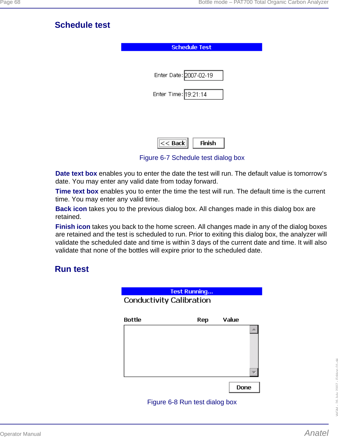 Page 68  Bottle mode – PAT700 Total Organic Carbon AnalyzerOperator Manual AnatelWGM - 26 July 2007 - Edition 01-d4Schedule testFigure 6-7 Schedule test dialog boxDate text box enables you to enter the date the test will run. The default value is tomorrow’s date. You may enter any valid date from today forward.Time text box enables you to enter the time the test will run. The default time is the current time. You may enter any valid time.Back icon takes you to the previous dialog box. All changes made in this dialog box are retained.Finish icon takes you back to the home screen. All changes made in any of the dialog boxes are retained and the test is scheduled to run. Prior to exiting this dialog box, the analyzer will validate the scheduled date and time is within 3 days of the current date and time. It will also validate that none of the bottles will expire prior to the scheduled date.Run testFigure 6-8 Run test dialog box