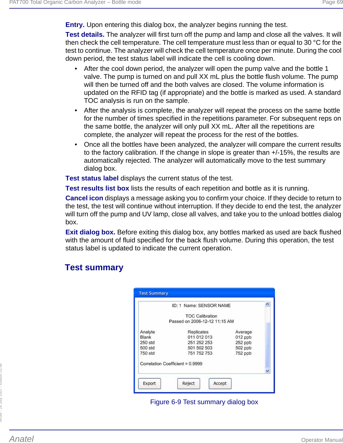 WGM - 26 July 2007 - Edition 01-d4PAT700 Total Organic Carbon Analyzer – Bottle mode  Page 69Anatel Operator ManualEntry. Upon entering this dialog box, the analyzer begins running the test.Test details. The analyzer will first turn off the pump and lamp and close all the valves. It will then check the cell temperature. The cell temperature must less than or equal to 30 °C for the test to continue. The analyzer will check the cell temperature once per minute. During the cool down period, the test status label will indicate the cell is cooling down.• After the cool down period, the analyzer will open the pump valve and the bottle 1 valve. The pump is turned on and pull XX mL plus the bottle flush volume. The pump will then be turned off and the both valves are closed. The volume information is updated on the RFID tag (if appropriate) and the bottle is marked as used. A standard TOC analysis is run on the sample.• After the analysis is complete, the analyzer will repeat the process on the same bottle for the number of times specified in the repetitions parameter. For subsequent reps on the same bottle, the analyzer will only pull XX mL. After all the repetitions are complete, the analyzer will repeat the process for the rest of the bottles.• Once all the bottles have been analyzed, the analyzer will compare the current results to the factory calibration. If the change in slope is greater than +/-15%, the results are automatically rejected. The analyzer will automatically move to the test summary dialog box.Test status label displays the current status of the test.Test results list box lists the results of each repetition and bottle as it is running.Cancel icon displays a message asking you to confirm your choice. If they decide to return to the test, the test will continue without interruption. If they decide to end the test, the analyzer will turn off the pump and UV lamp, close all valves, and take you to the unload bottles dialog box.Exit dialog box. Before exiting this dialog box, any bottles marked as used are back flushed with the amount of fluid specified for the back flush volume. During this operation, the test status label is updated to indicate the current operation.Test summaryFigure 6-9 Test summary dialog box