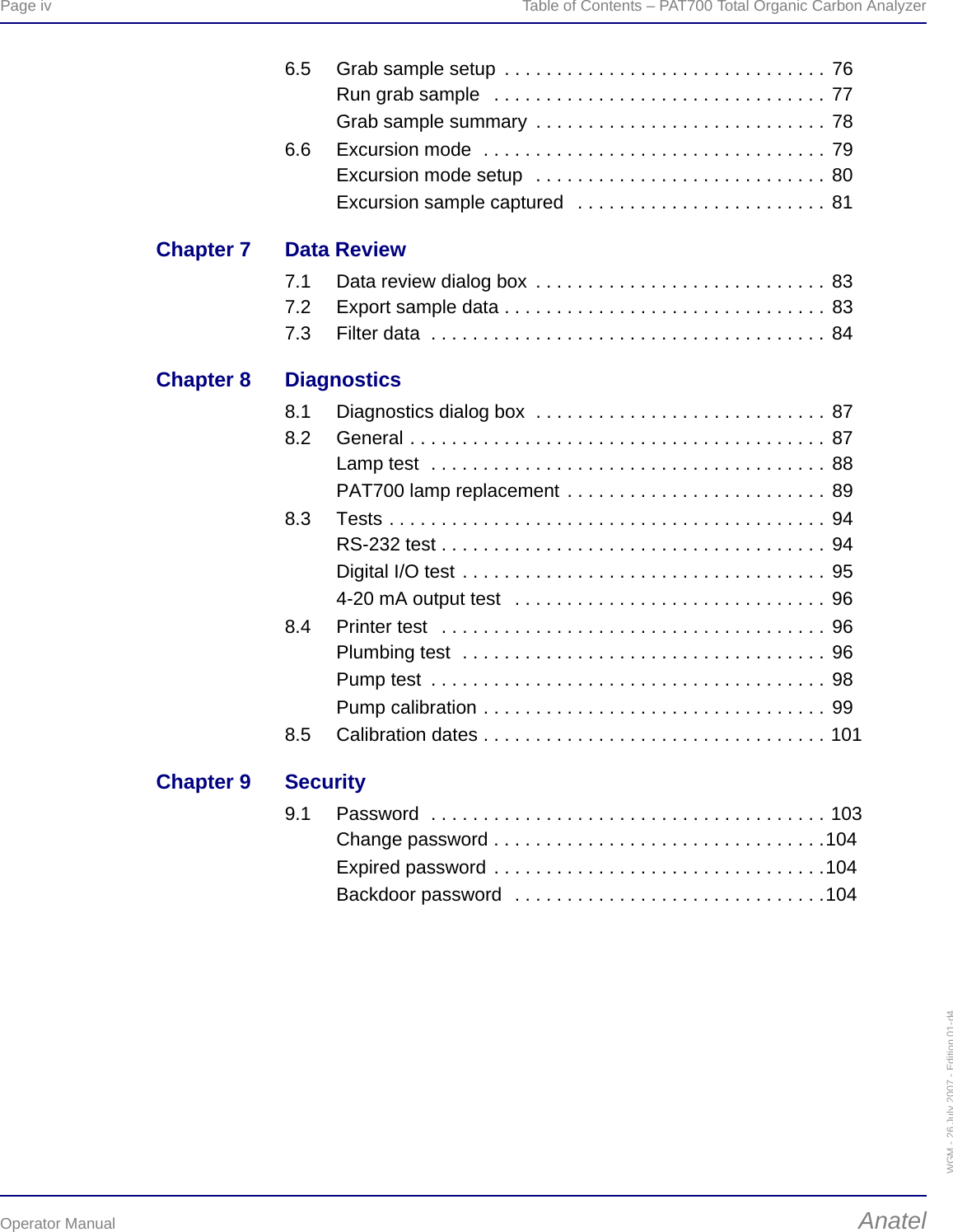 Page iv  Table of Contents – PAT700 Total Organic Carbon AnalyzerOperator Manual AnatelWGM - 26 July 2007 - Edition 01-d46.5 Grab sample setup  . . . . . . . . . . . . . . . . . . . . . . . . . . . . . . . 76Run grab sample   . . . . . . . . . . . . . . . . . . . . . . . . . . . . . . . . 77Grab sample summary  . . . . . . . . . . . . . . . . . . . . . . . . . . . . 786.6 Excursion mode  . . . . . . . . . . . . . . . . . . . . . . . . . . . . . . . . . 79Excursion mode setup  . . . . . . . . . . . . . . . . . . . . . . . . . . . . 80Excursion sample captured   . . . . . . . . . . . . . . . . . . . . . . . . 81Chapter 7 Data Review7.1 Data review dialog box  . . . . . . . . . . . . . . . . . . . . . . . . . . . . 837.2 Export sample data . . . . . . . . . . . . . . . . . . . . . . . . . . . . . . . 837.3 Filter data  . . . . . . . . . . . . . . . . . . . . . . . . . . . . . . . . . . . . . . 84Chapter 8 Diagnostics8.1 Diagnostics dialog box  . . . . . . . . . . . . . . . . . . . . . . . . . . . . 878.2 General . . . . . . . . . . . . . . . . . . . . . . . . . . . . . . . . . . . . . . . . 87Lamp test  . . . . . . . . . . . . . . . . . . . . . . . . . . . . . . . . . . . . . . 88PAT700 lamp replacement . . . . . . . . . . . . . . . . . . . . . . . . . 898.3 Tests . . . . . . . . . . . . . . . . . . . . . . . . . . . . . . . . . . . . . . . . . . 94RS-232 test . . . . . . . . . . . . . . . . . . . . . . . . . . . . . . . . . . . . . 94Digital I/O test . . . . . . . . . . . . . . . . . . . . . . . . . . . . . . . . . . . 954-20 mA output test   . . . . . . . . . . . . . . . . . . . . . . . . . . . . . . 968.4 Printer test   . . . . . . . . . . . . . . . . . . . . . . . . . . . . . . . . . . . . . 96Plumbing test  . . . . . . . . . . . . . . . . . . . . . . . . . . . . . . . . . . . 96Pump test  . . . . . . . . . . . . . . . . . . . . . . . . . . . . . . . . . . . . . . 98Pump calibration . . . . . . . . . . . . . . . . . . . . . . . . . . . . . . . . . 998.5 Calibration dates . . . . . . . . . . . . . . . . . . . . . . . . . . . . . . . . . 101Chapter 9 Security9.1 Password  . . . . . . . . . . . . . . . . . . . . . . . . . . . . . . . . . . . . . . 103Change password . . . . . . . . . . . . . . . . . . . . . . . . . . . . . . . .104Expired password . . . . . . . . . . . . . . . . . . . . . . . . . . . . . . . .104Backdoor password  . . . . . . . . . . . . . . . . . . . . . . . . . . . . . .104