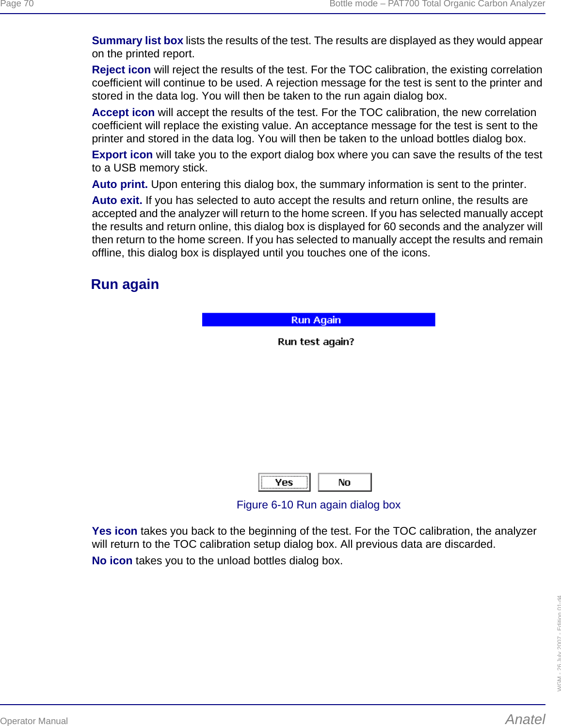 Page 70  Bottle mode – PAT700 Total Organic Carbon AnalyzerOperator Manual AnatelWGM - 26 July 2007 - Edition 01-d4Summary list box lists the results of the test. The results are displayed as they would appear on the printed report.Reject icon will reject the results of the test. For the TOC calibration, the existing correlation coefficient will continue to be used. A rejection message for the test is sent to the printer and stored in the data log. You will then be taken to the run again dialog box.Accept icon will accept the results of the test. For the TOC calibration, the new correlation coefficient will replace the existing value. An acceptance message for the test is sent to the printer and stored in the data log. You will then be taken to the unload bottles dialog box.Export icon will take you to the export dialog box where you can save the results of the test to a USB memory stick.Auto print. Upon entering this dialog box, the summary information is sent to the printer.Auto exit. If you has selected to auto accept the results and return online, the results are accepted and the analyzer will return to the home screen. If you has selected manually accept the results and return online, this dialog box is displayed for 60 seconds and the analyzer will then return to the home screen. If you has selected to manually accept the results and remain offline, this dialog box is displayed until you touches one of the icons.Run againFigure 6-10 Run again dialog boxYes icon takes you back to the beginning of the test. For the TOC calibration, the analyzer will return to the TOC calibration setup dialog box. All previous data are discarded.No icon takes you to the unload bottles dialog box.