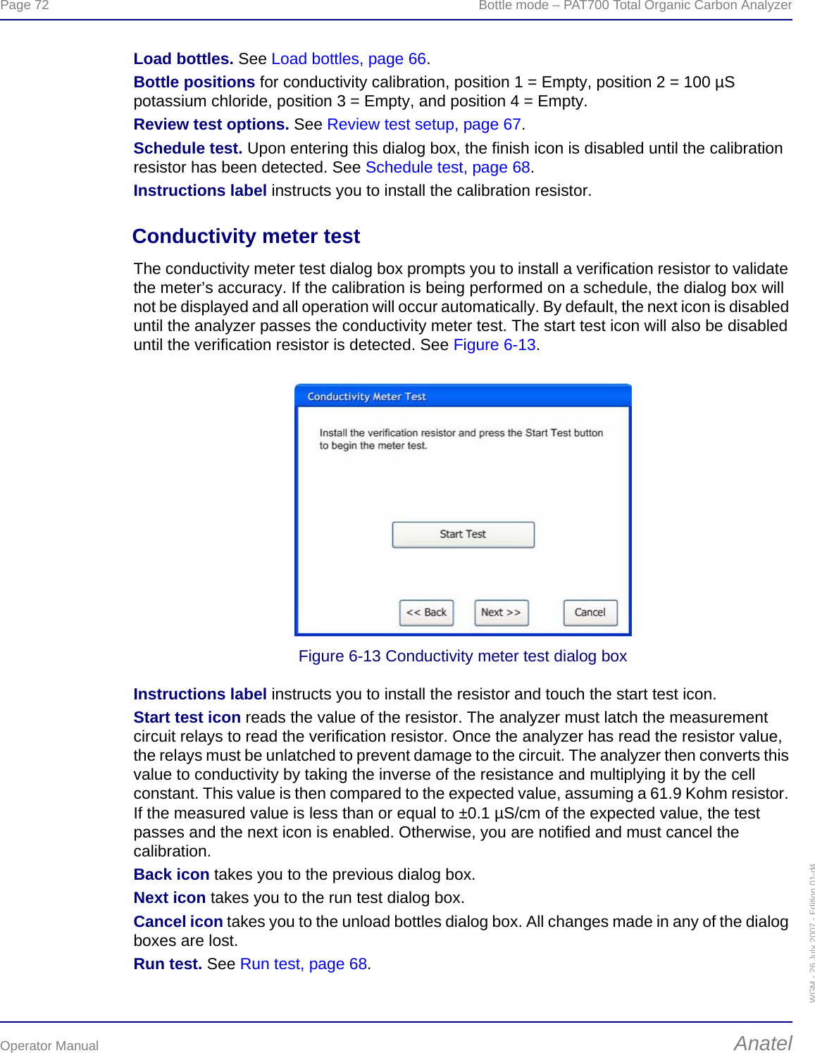 Page 72  Bottle mode – PAT700 Total Organic Carbon AnalyzerOperator Manual AnatelWGM - 26 July 2007 - Edition 01-d4Load bottles. See Load bottles, page 66.Bottle positions for conductivity calibration, position 1 = Empty, position 2 = 100 µS potassium chloride, position 3 = Empty, and position 4 = Empty.Review test options. See Review test setup, page 67.Schedule test. Upon entering this dialog box, the finish icon is disabled until the calibration resistor has been detected. See Schedule test, page 68.Instructions label instructs you to install the calibration resistor.Conductivity meter testThe conductivity meter test dialog box prompts you to install a verification resistor to validate the meter’s accuracy. If the calibration is being performed on a schedule, the dialog box will not be displayed and all operation will occur automatically. By default, the next icon is disabled until the analyzer passes the conductivity meter test. The start test icon will also be disabled until the verification resistor is detected. See Figure 6-13.Figure 6-13 Conductivity meter test dialog boxInstructions label instructs you to install the resistor and touch the start test icon.Start test icon reads the value of the resistor. The analyzer must latch the measurement circuit relays to read the verification resistor. Once the analyzer has read the resistor value, the relays must be unlatched to prevent damage to the circuit. The analyzer then converts this value to conductivity by taking the inverse of the resistance and multiplying it by the cell constant. This value is then compared to the expected value, assuming a 61.9 Kohm resistor. If the measured value is less than or equal to ±0.1 µS/cm of the expected value, the test passes and the next icon is enabled. Otherwise, you are notified and must cancel the calibration.Back icon takes you to the previous dialog box.Next icon takes you to the run test dialog box.Cancel icon takes you to the unload bottles dialog box. All changes made in any of the dialog boxes are lost.Run test. See Run test, page 68.
