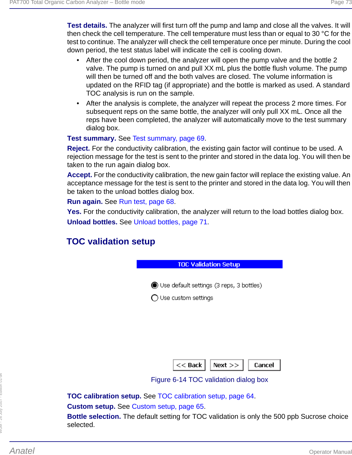 WGM - 26 July 2007 - Edition 01-d4PAT700 Total Organic Carbon Analyzer – Bottle mode  Page 73Anatel Operator ManualTest details. The analyzer will first turn off the pump and lamp and close all the valves. It will then check the cell temperature. The cell temperature must less than or equal to 30 °C for the test to continue. The analyzer will check the cell temperature once per minute. During the cool down period, the test status label will indicate the cell is cooling down.• After the cool down period, the analyzer will open the pump valve and the bottle 2 valve. The pump is turned on and pull XX mL plus the bottle flush volume. The pump will then be turned off and the both valves are closed. The volume information is updated on the RFID tag (if appropriate) and the bottle is marked as used. A standard TOC analysis is run on the sample.• After the analysis is complete, the analyzer will repeat the process 2 more times. For subsequent reps on the same bottle, the analyzer will only pull XX mL. Once all the reps have been completed, the analyzer will automatically move to the test summary dialog box.Test summary. See Test summary, page 69.Reject. For the conductivity calibration, the existing gain factor will continue to be used. A rejection message for the test is sent to the printer and stored in the data log. You will then be taken to the run again dialog box.Accept. For the conductivity calibration, the new gain factor will replace the existing value. An acceptance message for the test is sent to the printer and stored in the data log. You will then be taken to the unload bottles dialog box.Run again. See Run test, page 68.Yes. For the conductivity calibration, the analyzer will return to the load bottles dialog box.Unload bottles. See Unload bottles, page 71.TOC validation setupFigure 6-14 TOC validation dialog boxTOC calibration setup. See TOC calibration setup, page 64.Custom setup. See Custom setup, page 65.Bottle selection. The default setting for TOC validation is only the 500 ppb Sucrose choice selected.