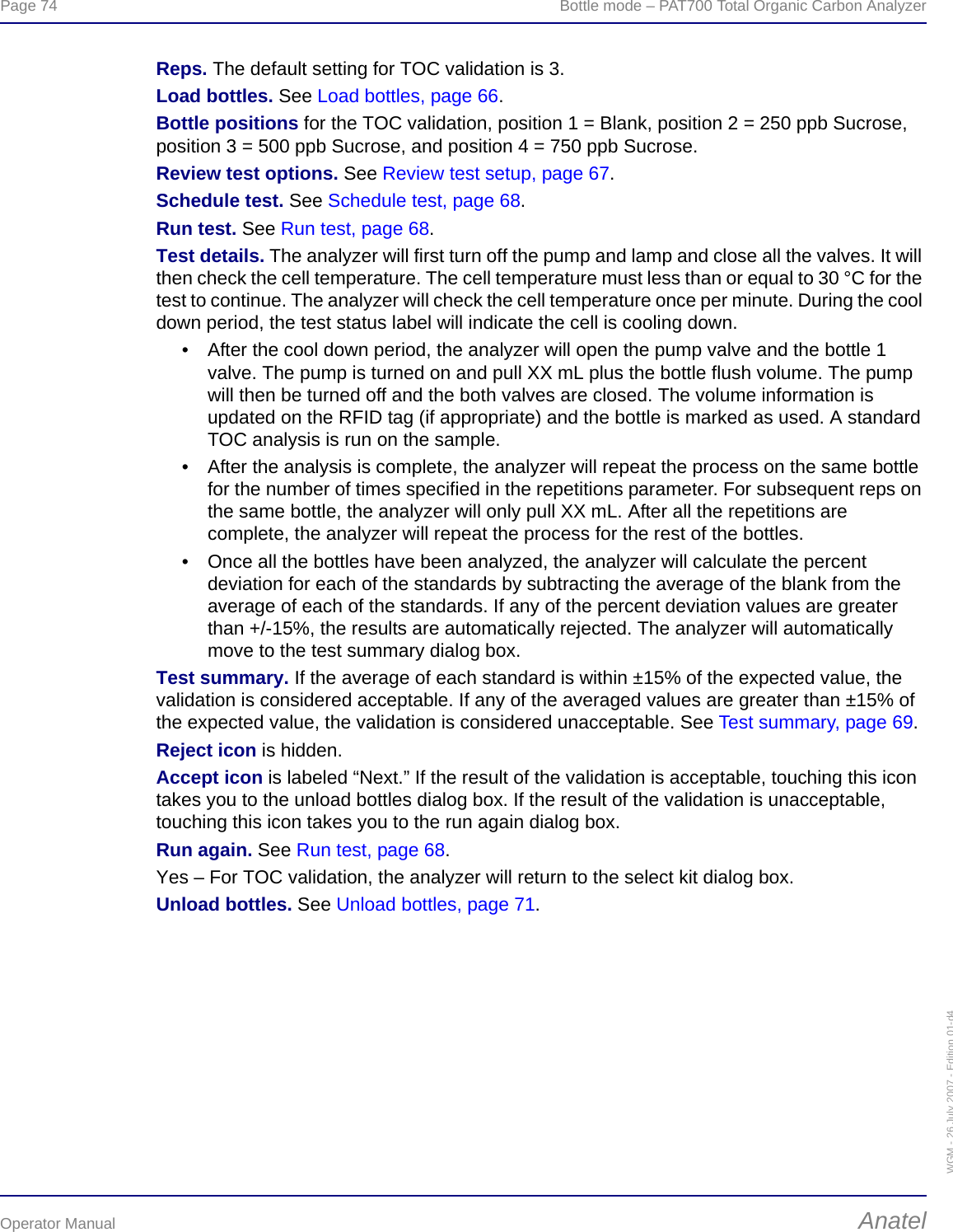 Page 74  Bottle mode – PAT700 Total Organic Carbon AnalyzerOperator Manual AnatelWGM - 26 July 2007 - Edition 01-d4Reps. The default setting for TOC validation is 3.Load bottles. See Load bottles, page 66.Bottle positions for the TOC validation, position 1 = Blank, position 2 = 250 ppb Sucrose, position 3 = 500 ppb Sucrose, and position 4 = 750 ppb Sucrose.Review test options. See Review test setup, page 67.Schedule test. See Schedule test, page 68.Run test. See Run test, page 68.Test details. The analyzer will first turn off the pump and lamp and close all the valves. It will then check the cell temperature. The cell temperature must less than or equal to 30 °C for the test to continue. The analyzer will check the cell temperature once per minute. During the cool down period, the test status label will indicate the cell is cooling down.• After the cool down period, the analyzer will open the pump valve and the bottle 1 valve. The pump is turned on and pull XX mL plus the bottle flush volume. The pump will then be turned off and the both valves are closed. The volume information is updated on the RFID tag (if appropriate) and the bottle is marked as used. A standard TOC analysis is run on the sample.• After the analysis is complete, the analyzer will repeat the process on the same bottle for the number of times specified in the repetitions parameter. For subsequent reps on the same bottle, the analyzer will only pull XX mL. After all the repetitions are complete, the analyzer will repeat the process for the rest of the bottles.• Once all the bottles have been analyzed, the analyzer will calculate the percent deviation for each of the standards by subtracting the average of the blank from the average of each of the standards. If any of the percent deviation values are greater than +/-15%, the results are automatically rejected. The analyzer will automatically move to the test summary dialog box.Test summary. If the average of each standard is within ±15% of the expected value, the validation is considered acceptable. If any of the averaged values are greater than ±15% of the expected value, the validation is considered unacceptable. See Test summary, page 69.Reject icon is hidden.Accept icon is labeled “Next.” If the result of the validation is acceptable, touching this icon takes you to the unload bottles dialog box. If the result of the validation is unacceptable, touching this icon takes you to the run again dialog box.Run again. See Run test, page 68.Yes – For TOC validation, the analyzer will return to the select kit dialog box.Unload bottles. See Unload bottles, page 71.