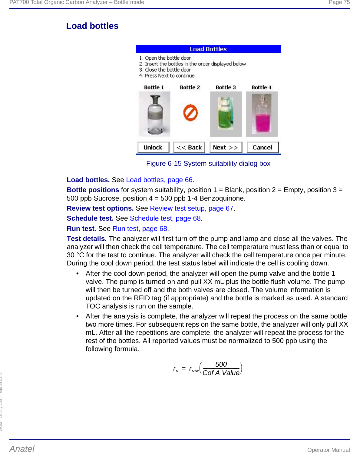 WGM - 26 July 2007 - Edition 01-d4PAT700 Total Organic Carbon Analyzer – Bottle mode  Page 75Anatel Operator ManualLoad bottlesFigure 6-15 System suitability dialog boxLoad bottles. See Load bottles, page 66.Bottle positions for system suitability, position 1 = Blank, position 2 = Empty, position 3 = 500 ppb Sucrose, position 4 = 500 ppb 1-4 Benzoquinone.Review test options. See Review test setup, page 67.Schedule test. See Schedule test, page 68.Run test. See Run test, page 68.Test details. The analyzer will first turn off the pump and lamp and close all the valves. The analyzer will then check the cell temperature. The cell temperature must less than or equal to 30 °C for the test to continue. The analyzer will check the cell temperature once per minute. During the cool down period, the test status label will indicate the cell is cooling down.• After the cool down period, the analyzer will open the pump valve and the bottle 1 valve. The pump is turned on and pull XX mL plus the bottle flush volume. The pump will then be turned off and the both valves are closed. The volume information is updated on the RFID tag (if appropriate) and the bottle is marked as used. A standard TOC analysis is run on the sample.• After the analysis is complete, the analyzer will repeat the process on the same bottle two more times. For subsequent reps on the same bottle, the analyzer will only pull XX mL. After all the repetitions are complete, the analyzer will repeat the process for the rest of the bottles. All reported values must be normalized to 500 ppb using the following formula.rnrraw 500Cof A Value--------------------------------⎝⎠⎛⎞=