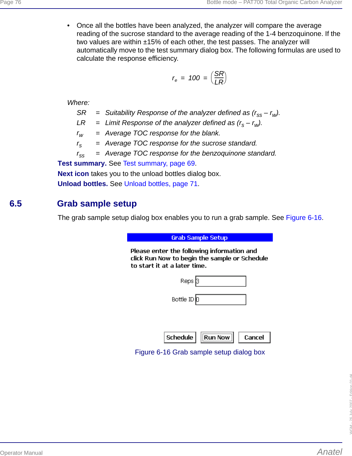 Page 76  Bottle mode – PAT700 Total Organic Carbon AnalyzerOperator Manual AnatelWGM - 26 July 2007 - Edition 01-d4• Once all the bottles have been analyzed, the analyzer will compare the average reading of the sucrose standard to the average reading of the 1-4 benzoquinone. If the two values are within ±15% of each other, the test passes. The analyzer will automatically move to the test summary dialog box. The following formulas are used to calculate the response efficiency.Where:SR = Suitability Response of the analyzer defined as (rss – rw).LR = Limit Response of the analyzer defined as (rs – rw).rw= Average TOC response for the blank.rs= Average TOC response for the sucrose standard.rss = Average TOC response for the benzoquinone standard.Test summary. See Test summary, page 69.Next icon takes you to the unload bottles dialog box.Unload bottles. See Unload bottles, page 71.6.5 Grab sample setupThe grab sample setup dialog box enables you to run a grab sample. See Figure 6-16.Figure 6-16 Grab sample setup dialog boxre100 SRLR--------⎝⎠⎛⎞==