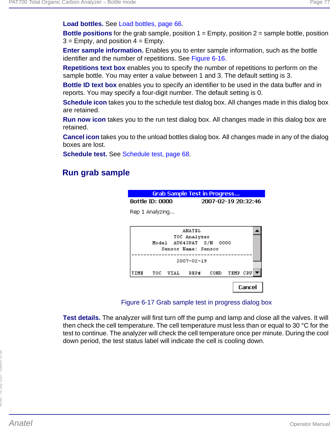 WGM - 26 July 2007 - Edition 01-d4PAT700 Total Organic Carbon Analyzer – Bottle mode  Page 77Anatel Operator ManualLoad bottles. See Load bottles, page 66.Bottle positions for the grab sample, position 1 = Empty, position 2 = sample bottle, position 3 = Empty, and position 4 = Empty.Enter sample information. Enables you to enter sample information, such as the bottle identifier and the number of repetitions. See Figure 6-16.Repetitions text box enables you to specify the number of repetitions to perform on the sample bottle. You may enter a value between 1 and 3. The default setting is 3.Bottle ID text box enables you to specify an identifier to be used in the data buffer and in reports. You may specify a four-digit number. The default setting is 0.Schedule icon takes you to the schedule test dialog box. All changes made in this dialog box are retained.Run now icon takes you to the run test dialog box. All changes made in this dialog box are retained.Cancel icon takes you to the unload bottles dialog box. All changes made in any of the dialog boxes are lost.Schedule test. See Schedule test, page 68.Run grab sampleFigure 6-17 Grab sample test in progress dialog boxTest details. The analyzer will first turn off the pump and lamp and close all the valves. It will then check the cell temperature. The cell temperature must less than or equal to 30 °C for the test to continue. The analyzer will check the cell temperature once per minute. During the cool down period, the test status label will indicate the cell is cooling down.