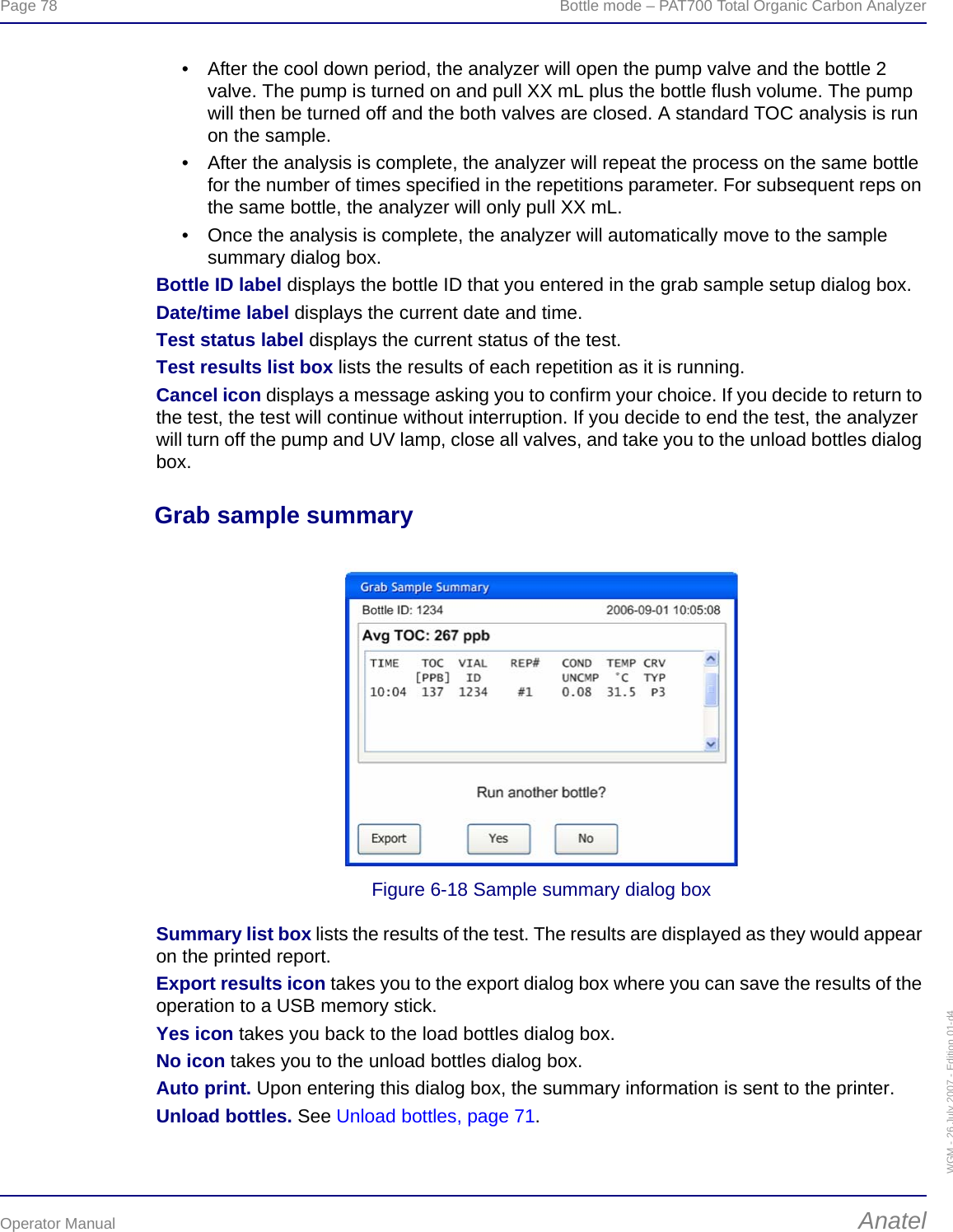 Page 78  Bottle mode – PAT700 Total Organic Carbon AnalyzerOperator Manual AnatelWGM - 26 July 2007 - Edition 01-d4• After the cool down period, the analyzer will open the pump valve and the bottle 2 valve. The pump is turned on and pull XX mL plus the bottle flush volume. The pump will then be turned off and the both valves are closed. A standard TOC analysis is run on the sample.• After the analysis is complete, the analyzer will repeat the process on the same bottle for the number of times specified in the repetitions parameter. For subsequent reps on the same bottle, the analyzer will only pull XX mL. • Once the analysis is complete, the analyzer will automatically move to the sample summary dialog box.Bottle ID label displays the bottle ID that you entered in the grab sample setup dialog box.Date/time label displays the current date and time.Test status label displays the current status of the test.Test results list box lists the results of each repetition as it is running.Cancel icon displays a message asking you to confirm your choice. If you decide to return to the test, the test will continue without interruption. If you decide to end the test, the analyzer will turn off the pump and UV lamp, close all valves, and take you to the unload bottles dialog box.Grab sample summaryFigure 6-18 Sample summary dialog boxSummary list box lists the results of the test. The results are displayed as they would appear on the printed report.Export results icon takes you to the export dialog box where you can save the results of the operation to a USB memory stick.Yes icon takes you back to the load bottles dialog box.No icon takes you to the unload bottles dialog box.Auto print. Upon entering this dialog box, the summary information is sent to the printer.Unload bottles. See Unload bottles, page 71.