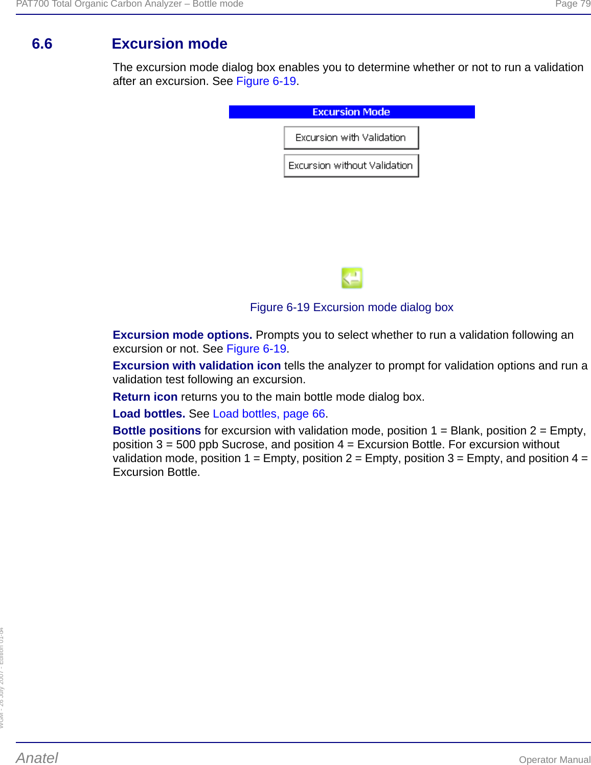 WGM - 26 July 2007 - Edition 01-d4PAT700 Total Organic Carbon Analyzer – Bottle mode  Page 79Anatel Operator Manual6.6 Excursion modeThe excursion mode dialog box enables you to determine whether or not to run a validation after an excursion. See Figure 6-19.Figure 6-19 Excursion mode dialog boxExcursion mode options. Prompts you to select whether to run a validation following an excursion or not. See Figure 6-19.Excursion with validation icon tells the analyzer to prompt for validation options and run a validation test following an excursion.Return icon returns you to the main bottle mode dialog box.Load bottles. See Load bottles, page 66.Bottle positions for excursion with validation mode, position 1 = Blank, position 2 = Empty, position 3 = 500 ppb Sucrose, and position 4 = Excursion Bottle. For excursion without validation mode, position 1 = Empty, position 2 = Empty, position 3 = Empty, and position 4 = Excursion Bottle.