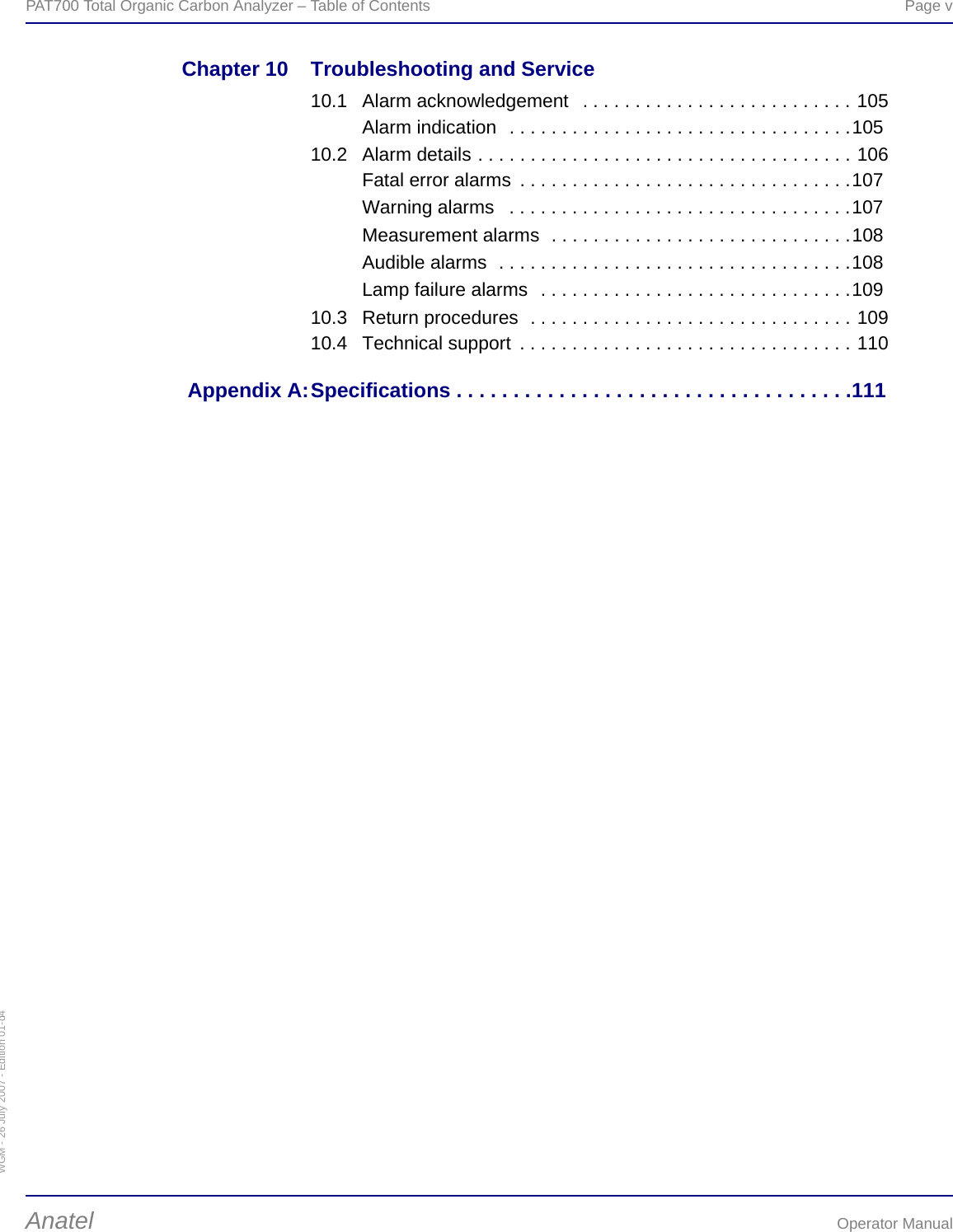 WGM - 26 July 2007 - Edition 01-d4PAT700 Total Organic Carbon Analyzer – Table of Contents  Page vAnatel Operator ManualChapter 10 Troubleshooting and Service10.1 Alarm acknowledgement   . . . . . . . . . . . . . . . . . . . . . . . . . . 105Alarm indication  . . . . . . . . . . . . . . . . . . . . . . . . . . . . . . . . .10510.2 Alarm details . . . . . . . . . . . . . . . . . . . . . . . . . . . . . . . . . . . . 106Fatal error alarms  . . . . . . . . . . . . . . . . . . . . . . . . . . . . . . . .107Warning alarms   . . . . . . . . . . . . . . . . . . . . . . . . . . . . . . . . .107Measurement alarms  . . . . . . . . . . . . . . . . . . . . . . . . . . . . .108Audible alarms  . . . . . . . . . . . . . . . . . . . . . . . . . . . . . . . . . .108Lamp failure alarms  . . . . . . . . . . . . . . . . . . . . . . . . . . . . . .10910.3 Return procedures  . . . . . . . . . . . . . . . . . . . . . . . . . . . . . . . 10910.4 Technical support  . . . . . . . . . . . . . . . . . . . . . . . . . . . . . . . . 110 Appendix A:Specifications . . . . . . . . . . . . . . . . . . . . . . . . . . . . . . . . . . . 111