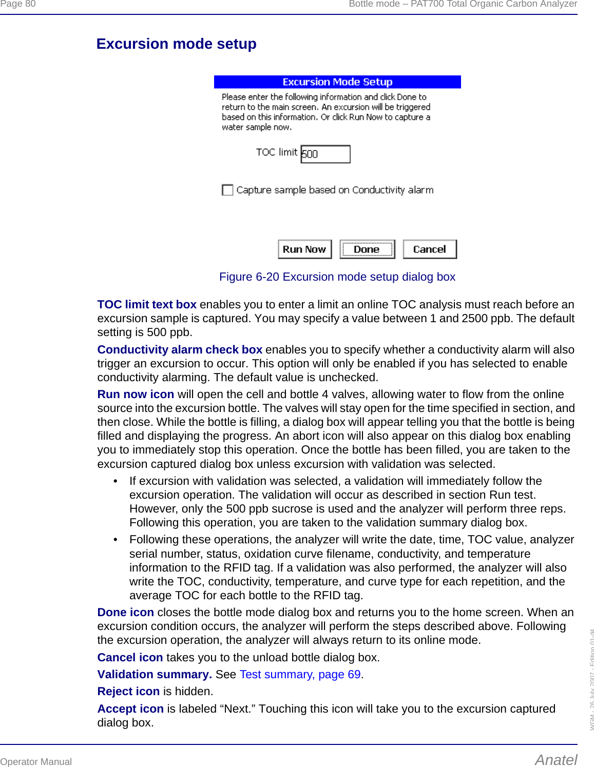 Page 80  Bottle mode – PAT700 Total Organic Carbon AnalyzerOperator Manual AnatelWGM - 26 July 2007 - Edition 01-d4Excursion mode setupFigure 6-20 Excursion mode setup dialog boxTOC limit text box enables you to enter a limit an online TOC analysis must reach before an excursion sample is captured. You may specify a value between 1 and 2500 ppb. The default setting is 500 ppb.Conductivity alarm check box enables you to specify whether a conductivity alarm will also trigger an excursion to occur. This option will only be enabled if you has selected to enable conductivity alarming. The default value is unchecked.Run now icon will open the cell and bottle 4 valves, allowing water to flow from the online source into the excursion bottle. The valves will stay open for the time specified in section, and then close. While the bottle is filling, a dialog box will appear telling you that the bottle is being filled and displaying the progress. An abort icon will also appear on this dialog box enabling you to immediately stop this operation. Once the bottle has been filled, you are taken to the excursion captured dialog box unless excursion with validation was selected.• If excursion with validation was selected, a validation will immediately follow the excursion operation. The validation will occur as described in section Run test. However, only the 500 ppb sucrose is used and the analyzer will perform three reps. Following this operation, you are taken to the validation summary dialog box.• Following these operations, the analyzer will write the date, time, TOC value, analyzer serial number, status, oxidation curve filename, conductivity, and temperature information to the RFID tag. If a validation was also performed, the analyzer will also write the TOC, conductivity, temperature, and curve type for each repetition, and the average TOC for each bottle to the RFID tag.Done icon closes the bottle mode dialog box and returns you to the home screen. When an excursion condition occurs, the analyzer will perform the steps described above. Following the excursion operation, the analyzer will always return to its online mode.Cancel icon takes you to the unload bottle dialog box.Validation summary. See Test summary, page 69.Reject icon is hidden.Accept icon is labeled “Next.” Touching this icon will take you to the excursion captured dialog box.