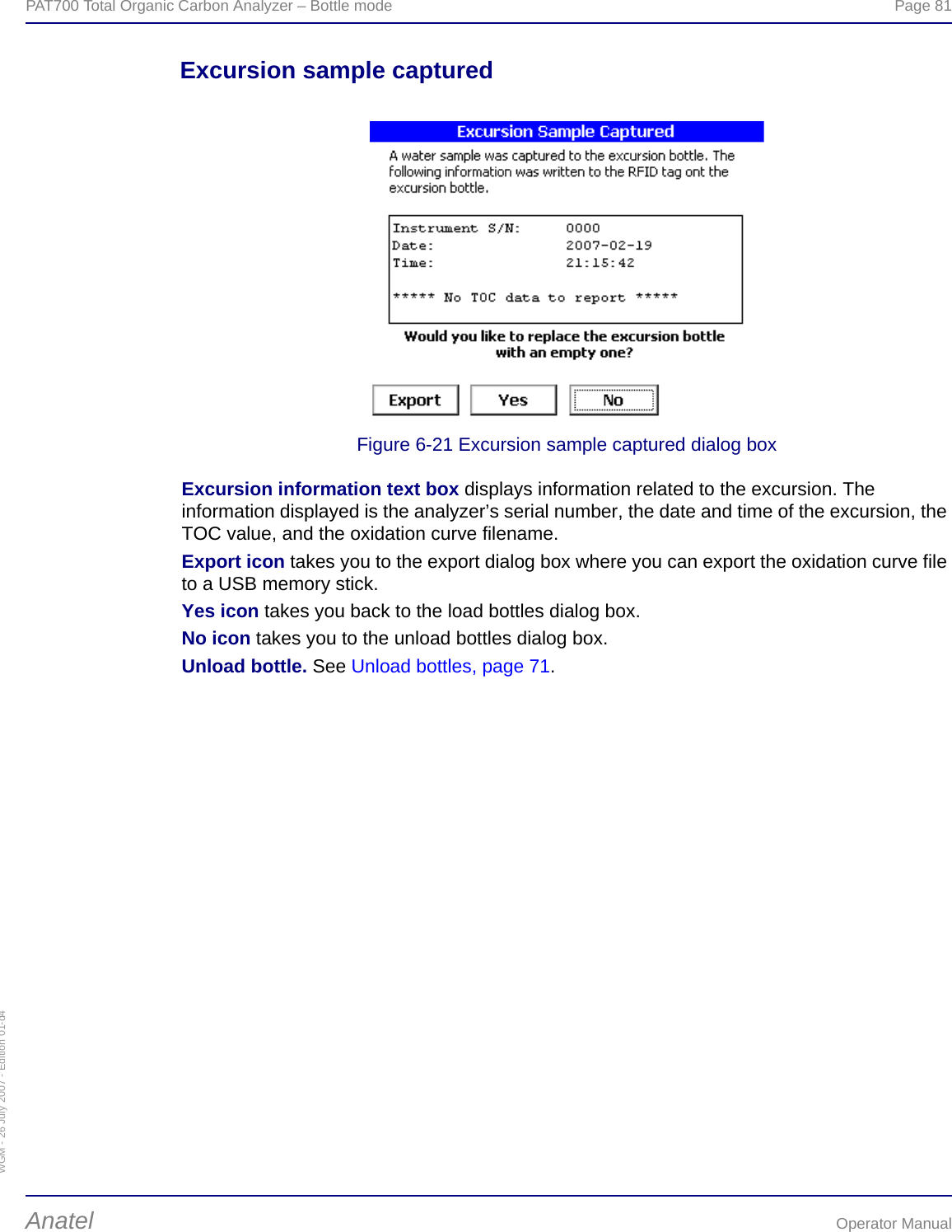 WGM - 26 July 2007 - Edition 01-d4PAT700 Total Organic Carbon Analyzer – Bottle mode  Page 81Anatel Operator ManualExcursion sample capturedFigure 6-21 Excursion sample captured dialog boxExcursion information text box displays information related to the excursion. The information displayed is the analyzer’s serial number, the date and time of the excursion, the TOC value, and the oxidation curve filename.Export icon takes you to the export dialog box where you can export the oxidation curve file to a USB memory stick.Yes icon takes you back to the load bottles dialog box.No icon takes you to the unload bottles dialog box.Unload bottle. See Unload bottles, page 71.